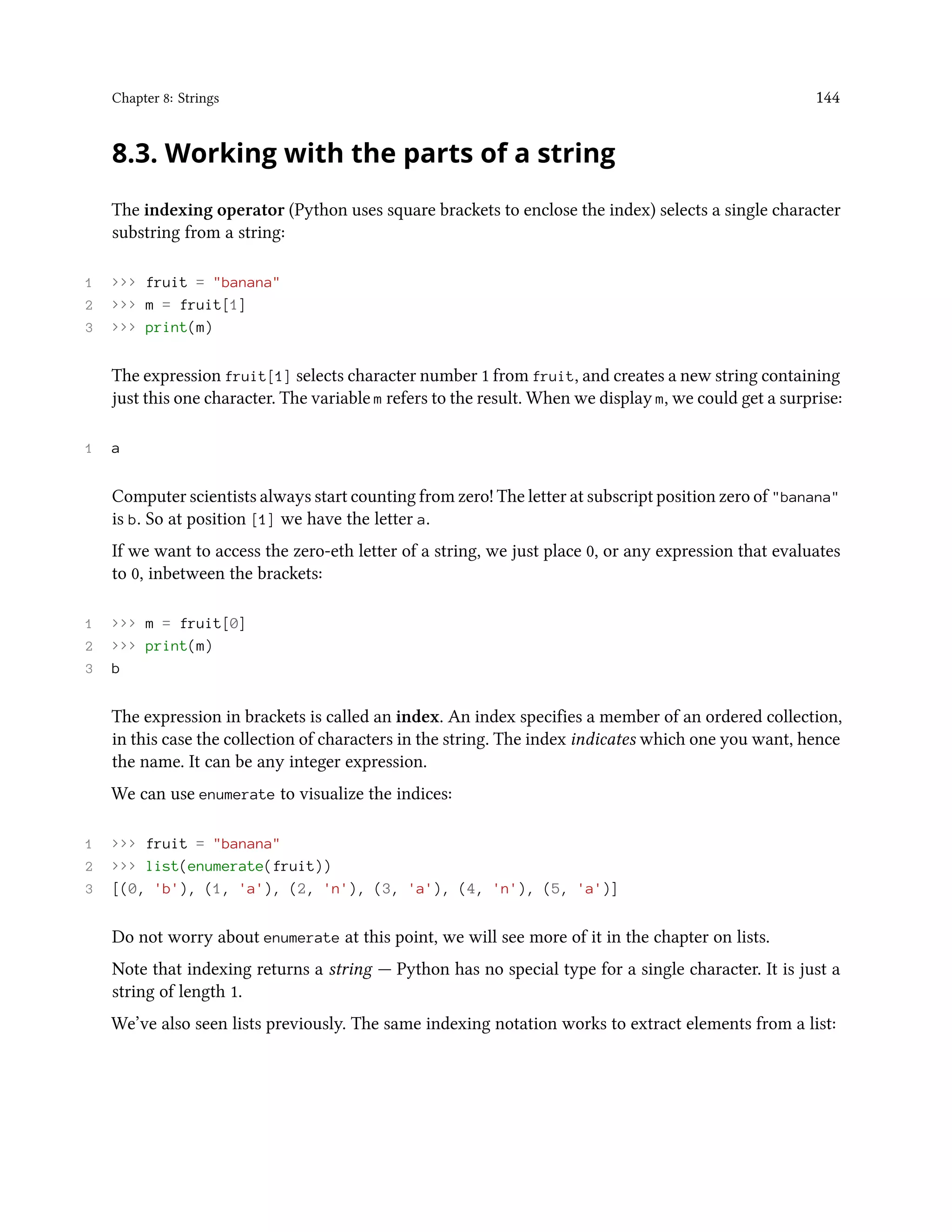 Chapter 8: Strings 144 8.3. Working with the parts of a string The indexing operator (Python uses square brackets to enclose the index) selects a single character substring from a string: 1 >>> fruit = "banana" 2 >>> m = fruit[1] 3 >>> print(m) The expression fruit[1] selects character number 1 from fruit, and creates a new string containing just this one character. The variable m refers to the result. When we display m, we could get a surprise: 1 a Computer scientists always start counting from zero! The letter at subscript position zero of "banana" is b. So at position [1] we have the letter a. If we want to access the zero-eth letter of a string, we just place 0, or any expression that evaluates to 0, inbetween the brackets: 1 >>> m = fruit[0] 2 >>> print(m) 3 b The expression in brackets is called an index. An index specifies a member of an ordered collection, in this case the collection of characters in the string. The index indicates which one you want, hence the name. It can be any integer expression. We can use enumerate to visualize the indices: 1 >>> fruit = "banana" 2 >>> list(enumerate(fruit)) 3 [(0, 'b'), (1, 'a'), (2, 'n'), (3, 'a'), (4, 'n'), (5, 'a')] Do not worry about enumerate at this point, we will see more of it in the chapter on lists. Note that indexing returns a string — Python has no special type for a single character. It is just a string of length 1. We’ve also seen lists previously. The same indexing notation works to extract elements from a list: 