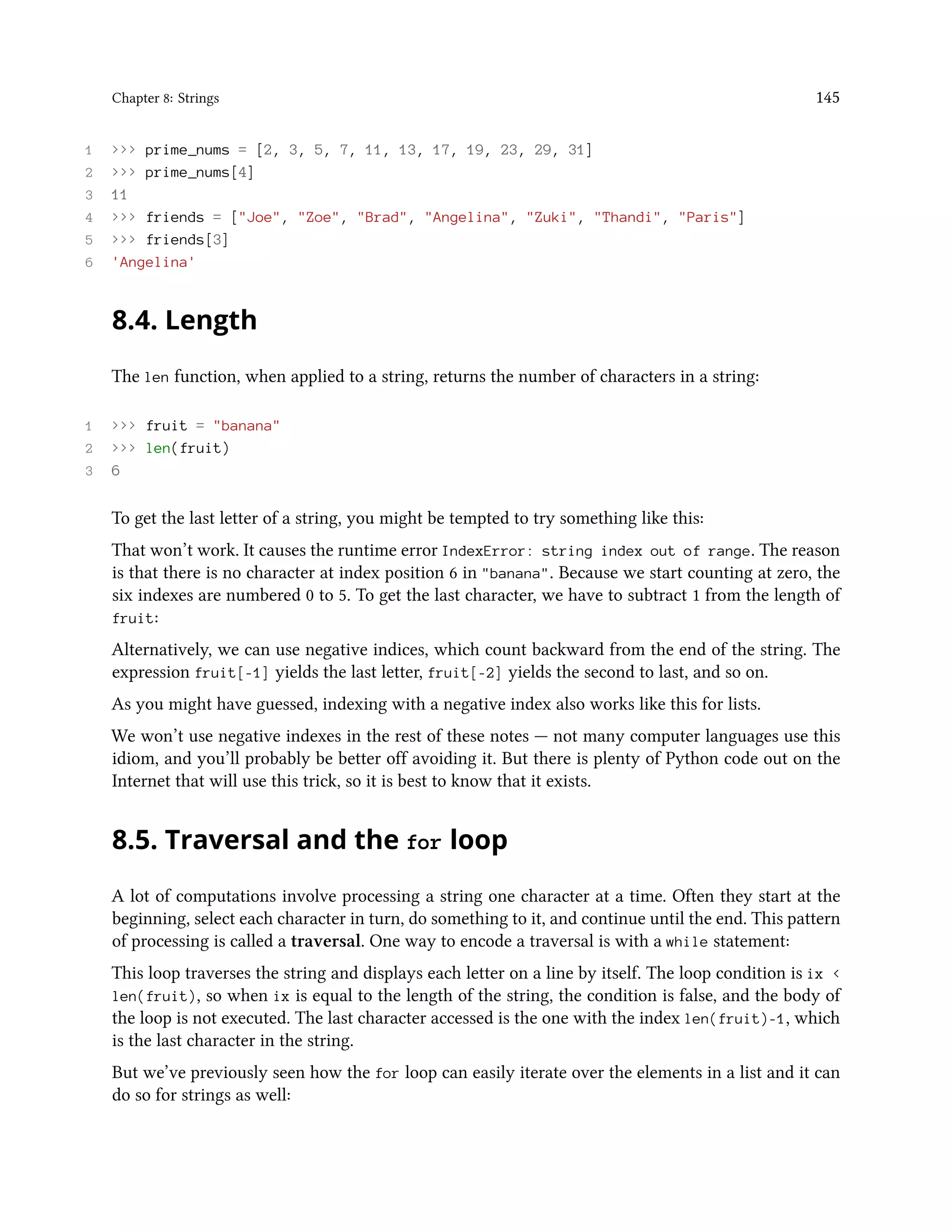 Chapter 8: Strings 145 1 >>> prime_nums = [2, 3, 5, 7, 11, 13, 17, 19, 23, 29, 31] 2 >>> prime_nums[4] 3 11 4 >>> friends = ["Joe", "Zoe", "Brad", "Angelina", "Zuki", "Thandi", "Paris"] 5 >>> friends[3] 6 'Angelina' 8.4. Length The len function, when applied to a string, returns the number of characters in a string: 1 >>> fruit = "banana" 2 >>> len(fruit) 3 6 To get the last letter of a string, you might be tempted to try something like this: That won’t work. It causes the runtime error IndexError: string index out of range. The reason is that there is no character at index position 6 in "banana". Because we start counting at zero, the six indexes are numbered 0 to 5. To get the last character, we have to subtract 1 from the length of fruit: Alternatively, we can use negative indices, which count backward from the end of the string. The expression fruit[-1] yields the last letter, fruit[-2] yields the second to last, and so on. As you might have guessed, indexing with a negative index also works like this for lists. We won’t use negative indexes in the rest of these notes — not many computer languages use this idiom, and you’ll probably be better off avoiding it. But there is plenty of Python code out on the Internet that will use this trick, so it is best to know that it exists. 8.5. Traversal and the for loop A lot of computations involve processing a string one character at a time. Often they start at the beginning, select each character in turn, do something to it, and continue until the end. This pattern of processing is called a traversal. One way to encode a traversal is with a while statement: This loop traverses the string and displays each letter on a line by itself. The loop condition is ix < len(fruit), so when ix is equal to the length of the string, the condition is false, and the body of the loop is not executed. The last character accessed is the one with the index len(fruit)-1, which is the last character in the string. But we’ve previously seen how the for loop can easily iterate over the elements in a list and it can do so for strings as well: 