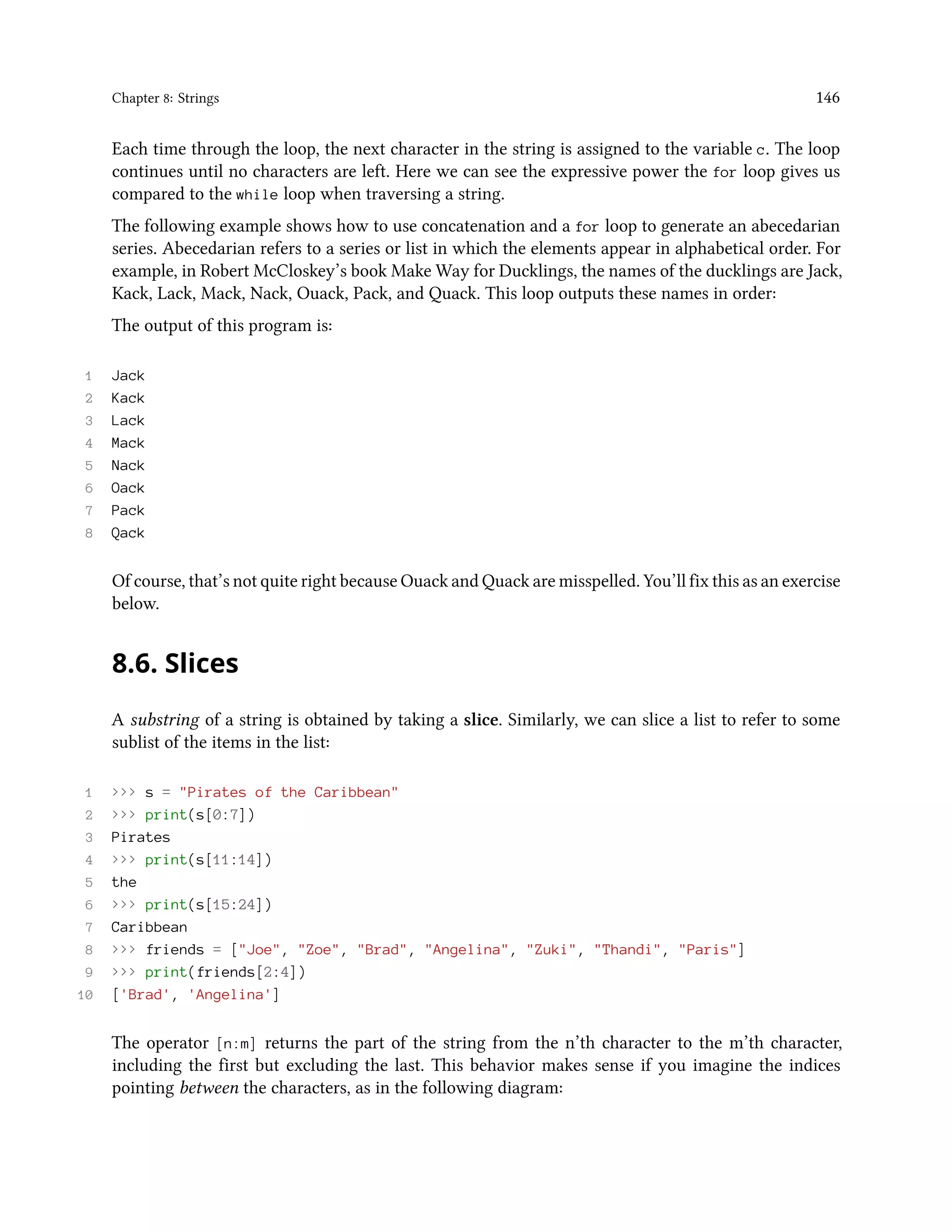 Chapter 8: Strings 146 Each time through the loop, the next character in the string is assigned to the variable c. The loop continues until no characters are left. Here we can see the expressive power the for loop gives us compared to the while loop when traversing a string. The following example shows how to use concatenation and a for loop to generate an abecedarian series. Abecedarian refers to a series or list in which the elements appear in alphabetical order. For example, in Robert McCloskey’s book Make Way for Ducklings, the names of the ducklings are Jack, Kack, Lack, Mack, Nack, Ouack, Pack, and Quack. This loop outputs these names in order: The output of this program is: 1 Jack 2 Kack 3 Lack 4 Mack 5 Nack 6 Oack 7 Pack 8 Qack Of course, that’s not quite right because Ouack and Quack are misspelled. You’ll fix this as an exercise below. 8.6. Slices A substring of a string is obtained by taking a slice. Similarly, we can slice a list to refer to some sublist of the items in the list: 1 >>> s = "Pirates of the Caribbean" 2 >>> print(s[0:7]) 3 Pirates 4 >>> print(s[11:14]) 5 the 6 >>> print(s[15:24]) 7 Caribbean 8 >>> friends = ["Joe", "Zoe", "Brad", "Angelina", "Zuki", "Thandi", "Paris"] 9 >>> print(friends[2:4]) 10 ['Brad', 'Angelina'] The operator [n:m] returns the part of the string from the n’th character to the m’th character, including the first but excluding the last. This behavior makes sense if you imagine the indices pointing between the characters, as in the following diagram: 