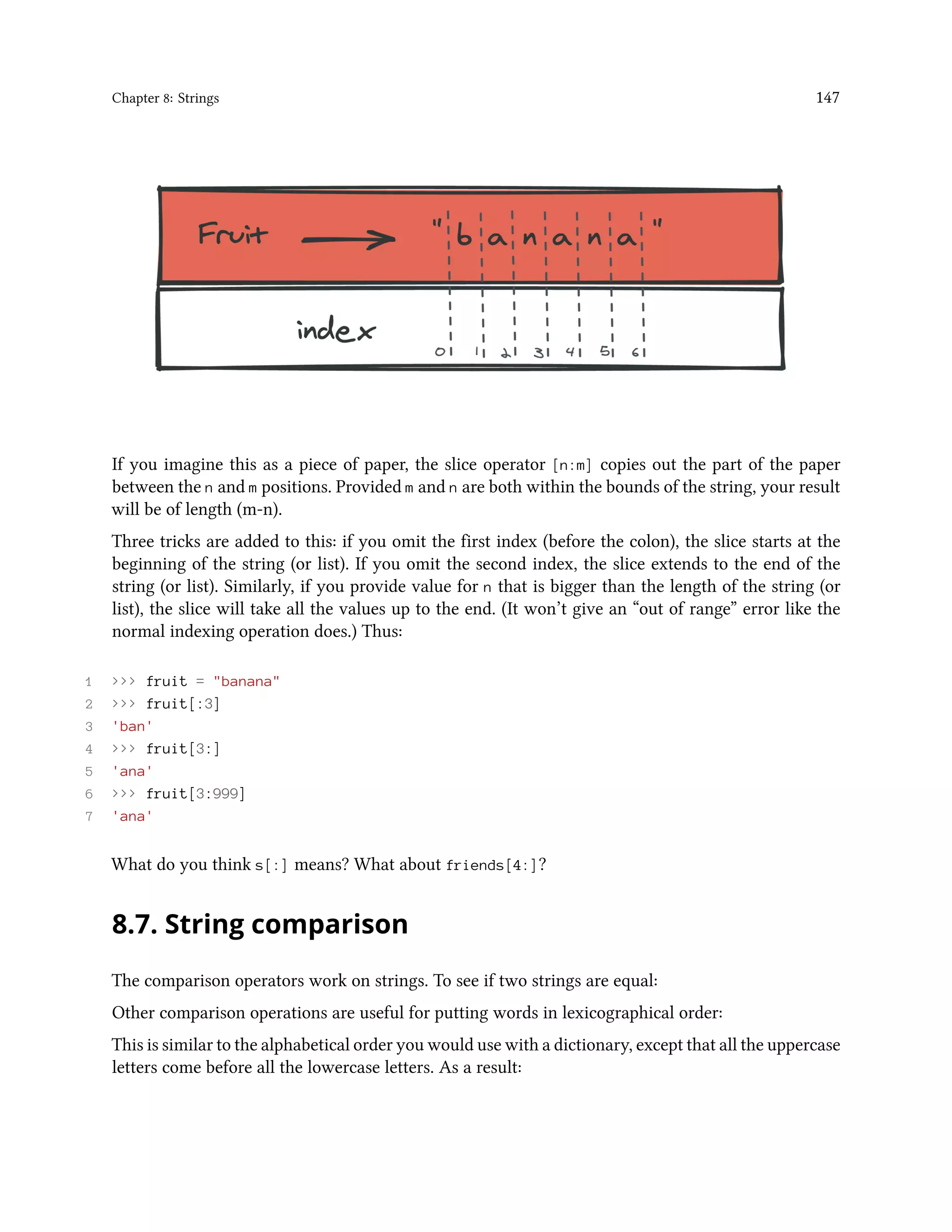 Chapter 8: Strings 147 If you imagine this as a piece of paper, the slice operator [n:m] copies out the part of the paper between the n and m positions. Provided m and n are both within the bounds of the string, your result will be of length (m-n). Three tricks are added to this: if you omit the first index (before the colon), the slice starts at the beginning of the string (or list). If you omit the second index, the slice extends to the end of the string (or list). Similarly, if you provide value for n that is bigger than the length of the string (or list), the slice will take all the values up to the end. (It won’t give an “out of range” error like the normal indexing operation does.) Thus: 1 >>> fruit = "banana" 2 >>> fruit[:3] 3 'ban' 4 >>> fruit[3:] 5 'ana' 6 >>> fruit[3:999] 7 'ana' What do you think s[:] means? What about friends[4:]? 8.7. String comparison The comparison operators work on strings. To see if two strings are equal: Other comparison operations are useful for putting words in lexicographical order: This is similar to the alphabetical order you would use with a dictionary, except that all the uppercase letters come before all the lowercase letters. As a result: 