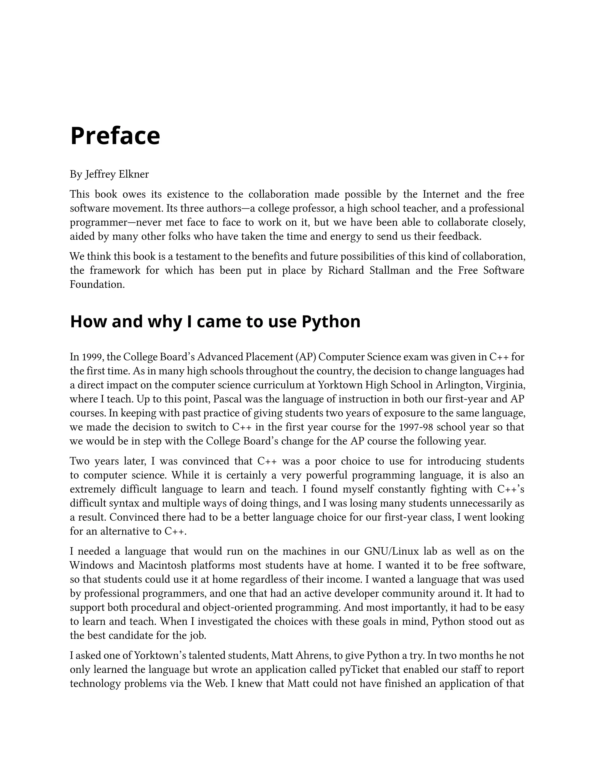 Preface By Jeffrey Elkner This book owes its existence to the collaboration made possible by the Internet and the free software movement. Its three authors—a college professor, a high school teacher, and a professional programmer—never met face to face to work on it, but we have been able to collaborate closely, aided by many other folks who have taken the time and energy to send us their feedback. We think this book is a testament to the benefits and future possibilities of this kind of collaboration, the framework for which has been put in place by Richard Stallman and the Free Software Foundation. How and why I came to use Python In 1999, the College Board’s Advanced Placement (AP) Computer Science exam was given in C++ for the first time. As in many high schools throughout the country, the decision to change languages had a direct impact on the computer science curriculum at Yorktown High School in Arlington, Virginia, where I teach. Up to this point, Pascal was the language of instruction in both our first-year and AP courses. In keeping with past practice of giving students two years of exposure to the same language, we made the decision to switch to C++ in the first year course for the 1997-98 school year so that we would be in step with the College Board’s change for the AP course the following year. Two years later, I was convinced that C++ was a poor choice to use for introducing students to computer science. While it is certainly a very powerful programming language, it is also an extremely difficult language to learn and teach. I found myself constantly fighting with C++’s difficult syntax and multiple ways of doing things, and I was losing many students unnecessarily as a result. Convinced there had to be a better language choice for our first-year class, I went looking for an alternative to C++. I needed a language that would run on the machines in our GNU/Linux lab as well as on the Windows and Macintosh platforms most students have at home. I wanted it to be free software, so that students could use it at home regardless of their income. I wanted a language that was used by professional programmers, and one that had an active developer community around it. It had to support both procedural and object-oriented programming. And most importantly, it had to be easy to learn and teach. When I investigated the choices with these goals in mind, Python stood out as the best candidate for the job. I asked one of Yorktown’s talented students, Matt Ahrens, to give Python a try. In two months he not only learned the language but wrote an application called pyTicket that enabled our staff to report technology problems via the Web. I knew that Matt could not have finished an application of that 