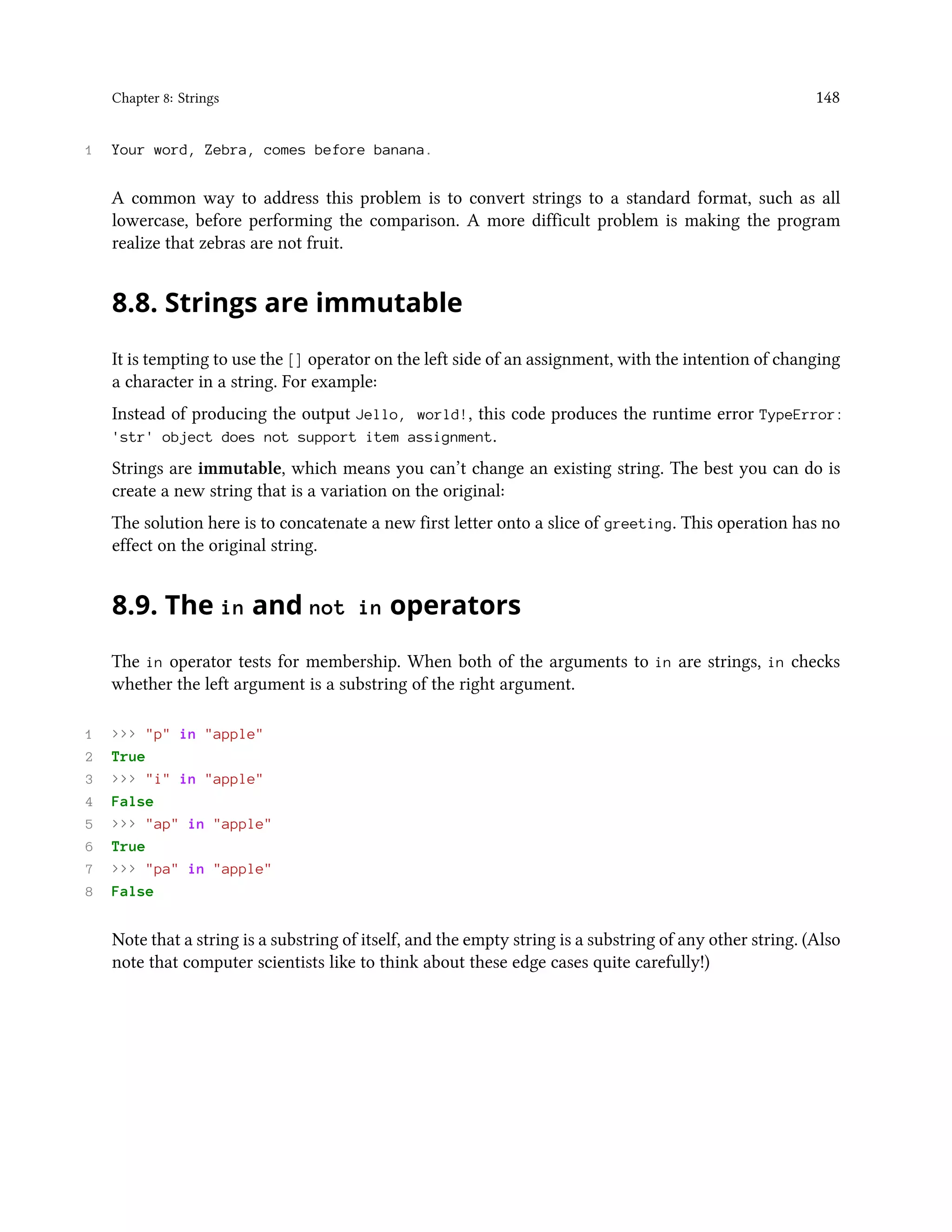 Chapter 8: Strings 148 1 Your word, Zebra, comes before banana. A common way to address this problem is to convert strings to a standard format, such as all lowercase, before performing the comparison. A more difficult problem is making the program realize that zebras are not fruit. 8.8. Strings are immutable It is tempting to use the [] operator on the left side of an assignment, with the intention of changing a character in a string. For example: Instead of producing the output Jello, world!, this code produces the runtime error TypeError: 'str' object does not support item assignment. Strings are immutable, which means you can’t change an existing string. The best you can do is create a new string that is a variation on the original: The solution here is to concatenate a new first letter onto a slice of greeting. This operation has no effect on the original string. 8.9. The in and not in operators The in operator tests for membership. When both of the arguments to in are strings, in checks whether the left argument is a substring of the right argument. 1 >>> "p" in "apple" 2 True 3 >>> "i" in "apple" 4 False 5 >>> "ap" in "apple" 6 True 7 >>> "pa" in "apple" 8 False Note that a string is a substring of itself, and the empty string is a substring of any other string. (Also note that computer scientists like to think about these edge cases quite carefully!) 