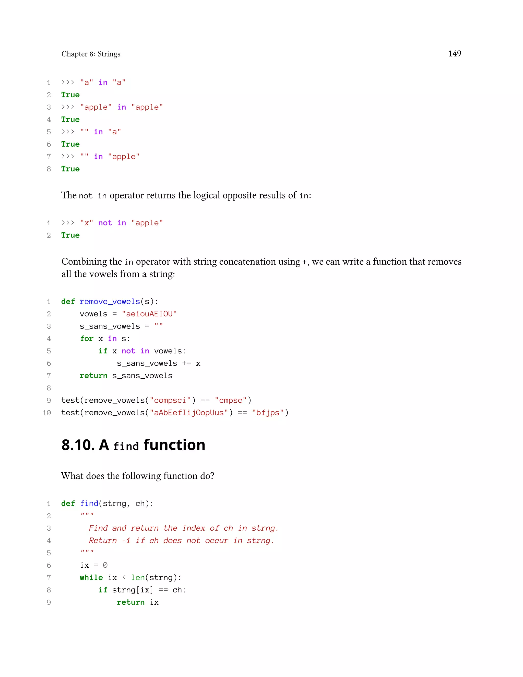 Chapter 8: Strings 149 1 >>> "a" in "a" 2 True 3 >>> "apple" in "apple" 4 True 5 >>> "" in "a" 6 True 7 >>> "" in "apple" 8 True The not in operator returns the logical opposite results of in: 1 >>> "x" not in "apple" 2 True Combining the in operator with string concatenation using +, we can write a function that removes all the vowels from a string: 1 def remove_vowels(s): 2 vowels = "aeiouAEIOU" 3 s_sans_vowels = "" 4 for x in s: 5 if x not in vowels: 6 s_sans_vowels += x 7 return s_sans_vowels 8 9 test(remove_vowels("compsci") == "cmpsc") 10 test(remove_vowels("aAbEefIijOopUus") == "bfjps") 8.10. A find function What does the following function do? 1 def find(strng, ch): 2 """ 3 Find and return the index of ch in strng. 4 Return -1 if ch does not occur in strng. 5 """ 6 ix = 0 7 while ix < len(strng): 8 if strng[ix] == ch: 9 return ix 