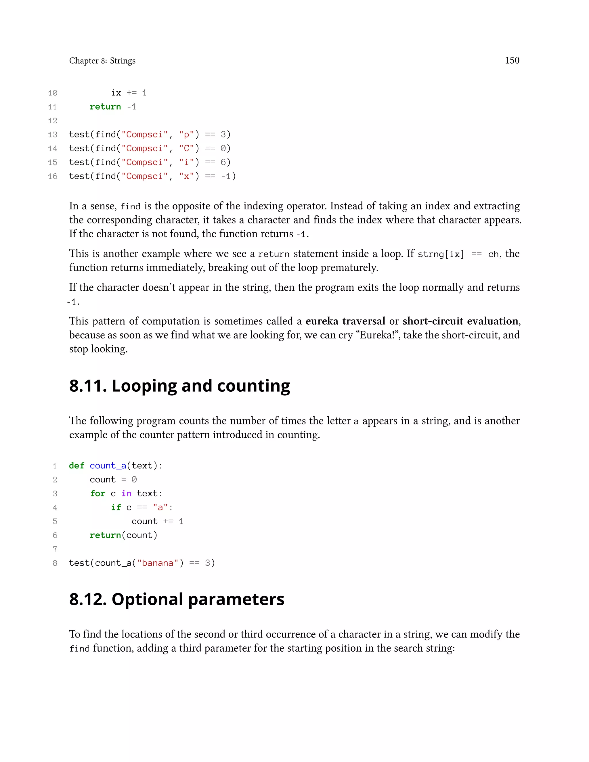 Chapter 8: Strings 150 10 ix += 1 11 return -1 12 13 test(find("Compsci", "p") == 3) 14 test(find("Compsci", "C") == 0) 15 test(find("Compsci", "i") == 6) 16 test(find("Compsci", "x") == -1) In a sense, find is the opposite of the indexing operator. Instead of taking an index and extracting the corresponding character, it takes a character and finds the index where that character appears. If the character is not found, the function returns -1. This is another example where we see a return statement inside a loop. If strng[ix] == ch, the function returns immediately, breaking out of the loop prematurely. If the character doesn’t appear in the string, then the program exits the loop normally and returns -1. This pattern of computation is sometimes called a eureka traversal or short-circuit evaluation, because as soon as we find what we are looking for, we can cry “Eureka!”, take the short-circuit, and stop looking. 8.11. Looping and counting The following program counts the number of times the letter a appears in a string, and is another example of the counter pattern introduced in counting. 1 def count_a(text): 2 count = 0 3 for c in text: 4 if c == "a": 5 count += 1 6 return(count) 7 8 test(count_a("banana") == 3) 8.12. Optional parameters To find the locations of the second or third occurrence of a character in a string, we can modify the find function, adding a third parameter for the starting position in the search string: 