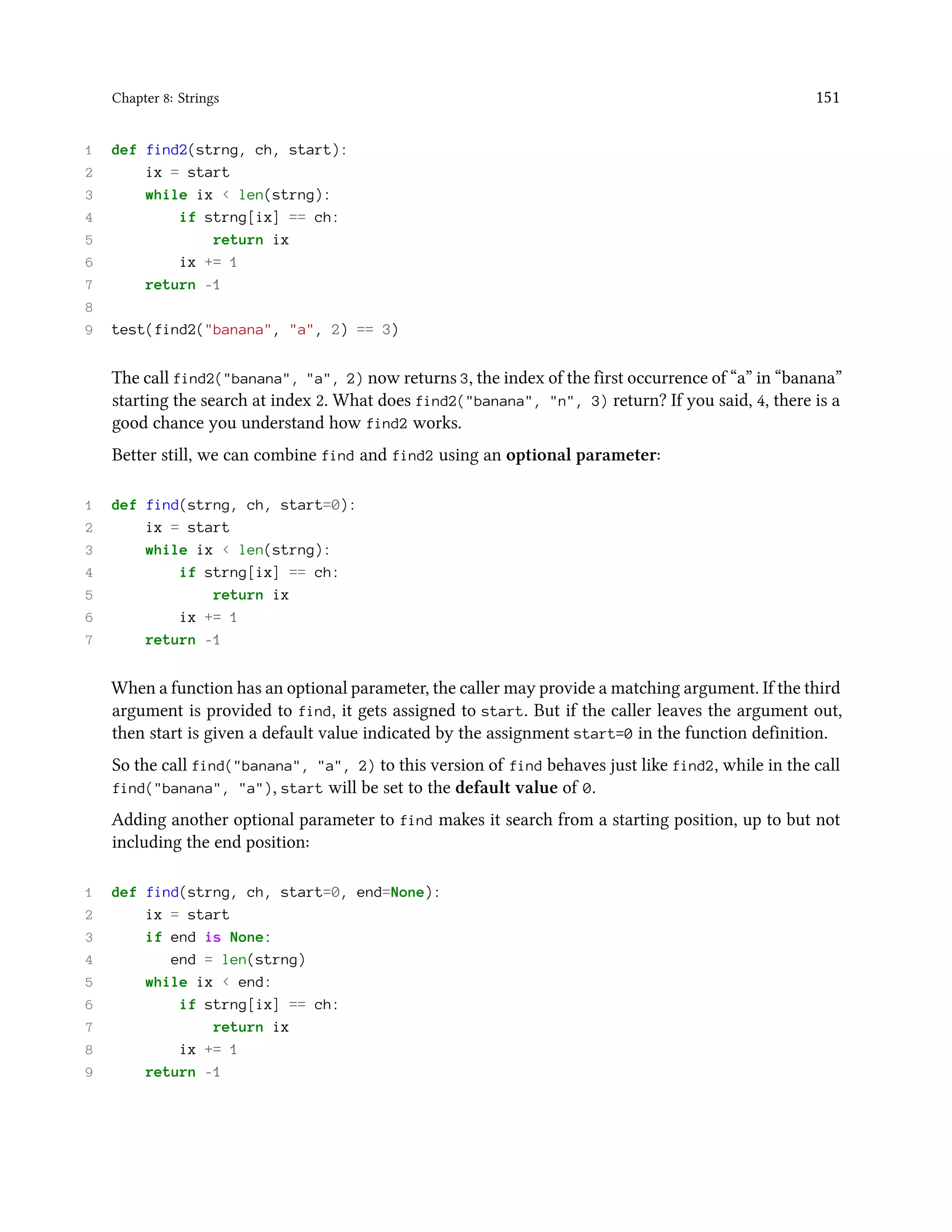 Chapter 8: Strings 151 1 def find2(strng, ch, start): 2 ix = start 3 while ix < len(strng): 4 if strng[ix] == ch: 5 return ix 6 ix += 1 7 return -1 8 9 test(find2("banana", "a", 2) == 3) The call find2("banana", "a", 2) now returns 3, the index of the first occurrence of “a” in “banana” starting the search at index 2. What does find2("banana", "n", 3) return? If you said, 4, there is a good chance you understand how find2 works. Better still, we can combine find and find2 using an optional parameter: 1 def find(strng, ch, start=0): 2 ix = start 3 while ix < len(strng): 4 if strng[ix] == ch: 5 return ix 6 ix += 1 7 return -1 When a function has an optional parameter, the caller may provide a matching argument. If the third argument is provided to find, it gets assigned to start. But if the caller leaves the argument out, then start is given a default value indicated by the assignment start=0 in the function definition. So the call find("banana", "a", 2) to this version of find behaves just like find2, while in the call find("banana", "a"), start will be set to the default value of 0. Adding another optional parameter to find makes it search from a starting position, up to but not including the end position: 1 def find(strng, ch, start=0, end=None): 2 ix = start 3 if end is None: 4 end = len(strng) 5 while ix < end: 6 if strng[ix] == ch: 7 return ix 8 ix += 1 9 return -1 