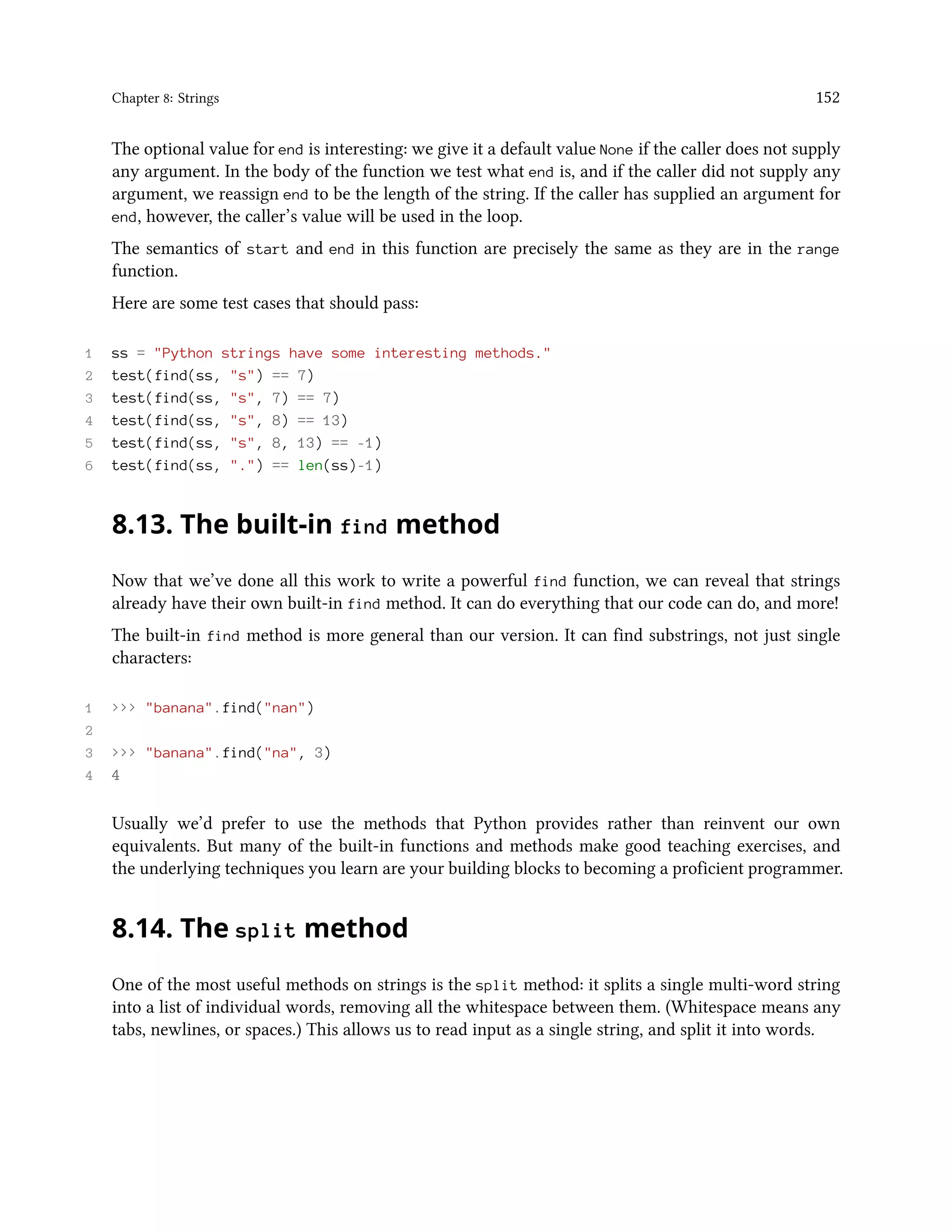 Chapter 8: Strings 152 The optional value for end is interesting: we give it a default value None if the caller does not supply any argument. In the body of the function we test what end is, and if the caller did not supply any argument, we reassign end to be the length of the string. If the caller has supplied an argument for end, however, the caller’s value will be used in the loop. The semantics of start and end in this function are precisely the same as they are in the range function. Here are some test cases that should pass: 1 ss = "Python strings have some interesting methods." 2 test(find(ss, "s") == 7) 3 test(find(ss, "s", 7) == 7) 4 test(find(ss, "s", 8) == 13) 5 test(find(ss, "s", 8, 13) == -1) 6 test(find(ss, ".") == len(ss)-1) 8.13. The built-in find method Now that we’ve done all this work to write a powerful find function, we can reveal that strings already have their own built-in find method. It can do everything that our code can do, and more! The built-in find method is more general than our version. It can find substrings, not just single characters: 1 >>> "banana".find("nan") 2 3 >>> "banana".find("na", 3) 4 4 Usually we’d prefer to use the methods that Python provides rather than reinvent our own equivalents. But many of the built-in functions and methods make good teaching exercises, and the underlying techniques you learn are your building blocks to becoming a proficient programmer. 8.14. The split method One of the most useful methods on strings is the split method: it splits a single multi-word string into a list of individual words, removing all the whitespace between them. (Whitespace means any tabs, newlines, or spaces.) This allows us to read input as a single string, and split it into words. 