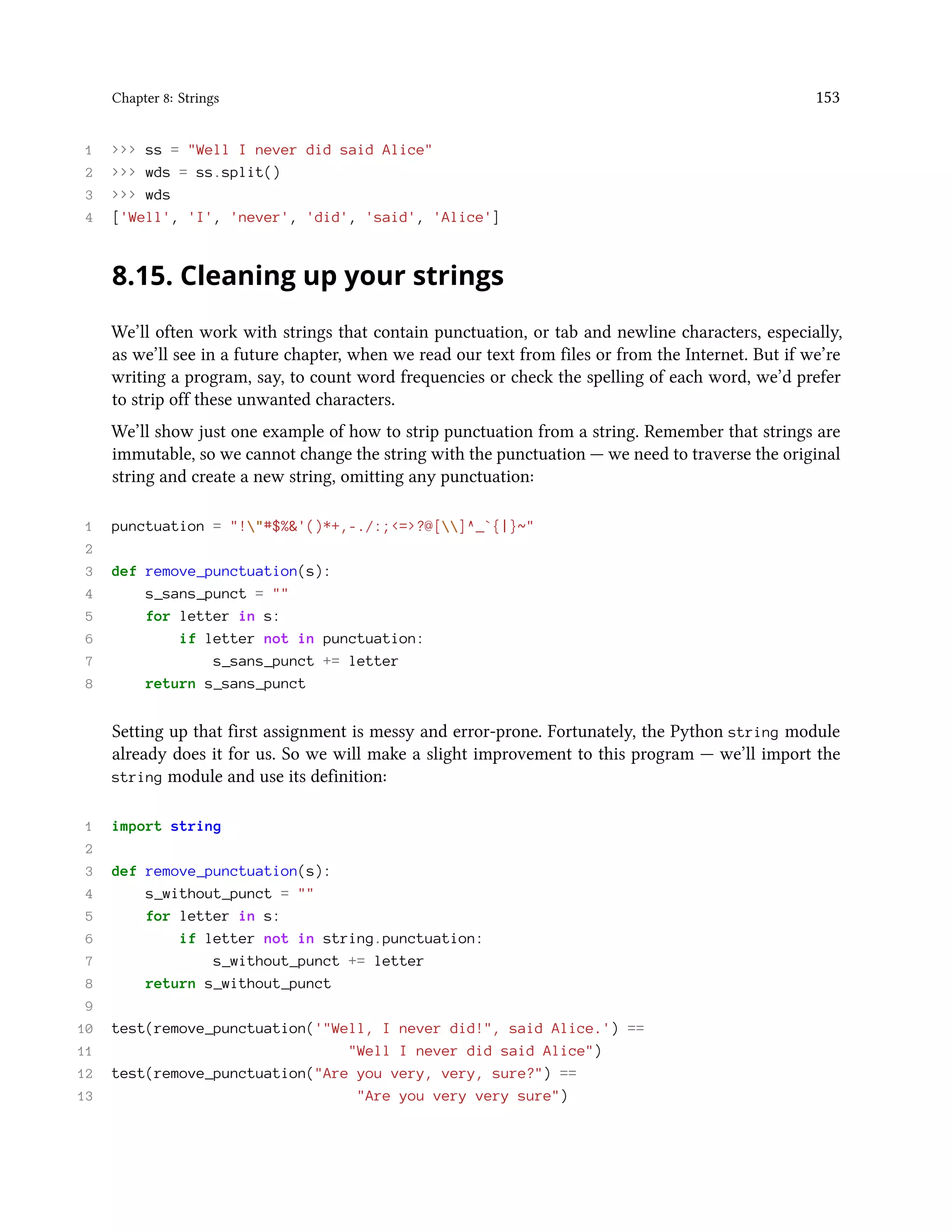Chapter 8: Strings 153 1 >>> ss = "Well I never did said Alice" 2 >>> wds = ss.split() 3 >>> wds 4 ['Well', 'I', 'never', 'did', 'said', 'Alice'] 8.15. Cleaning up your strings We’ll often work with strings that contain punctuation, or tab and newline characters, especially, as we’ll see in a future chapter, when we read our text from files or from the Internet. But if we’re writing a program, say, to count word frequencies or check the spelling of each word, we’d prefer to strip off these unwanted characters. We’ll show just one example of how to strip punctuation from a string. Remember that strings are immutable, so we cannot change the string with the punctuation — we need to traverse the original string and create a new string, omitting any punctuation: 1 punctuation = "!"#$%&'()*+,-./:;<=>?@[]^_`{|}~" 2 3 def remove_punctuation(s): 4 s_sans_punct = "" 5 for letter in s: 6 if letter not in punctuation: 7 s_sans_punct += letter 8 return s_sans_punct Setting up that first assignment is messy and error-prone. Fortunately, the Python string module already does it for us. So we will make a slight improvement to this program — we’ll import the string module and use its definition: 1 import string 2 3 def remove_punctuation(s): 4 s_without_punct = "" 5 for letter in s: 6 if letter not in string.punctuation: 7 s_without_punct += letter 8 return s_without_punct 9 10 test(remove_punctuation('"Well, I never did!", said Alice.') == 11 "Well I never did said Alice") 12 test(remove_punctuation("Are you very, very, sure?") == 13 "Are you very very sure") 
