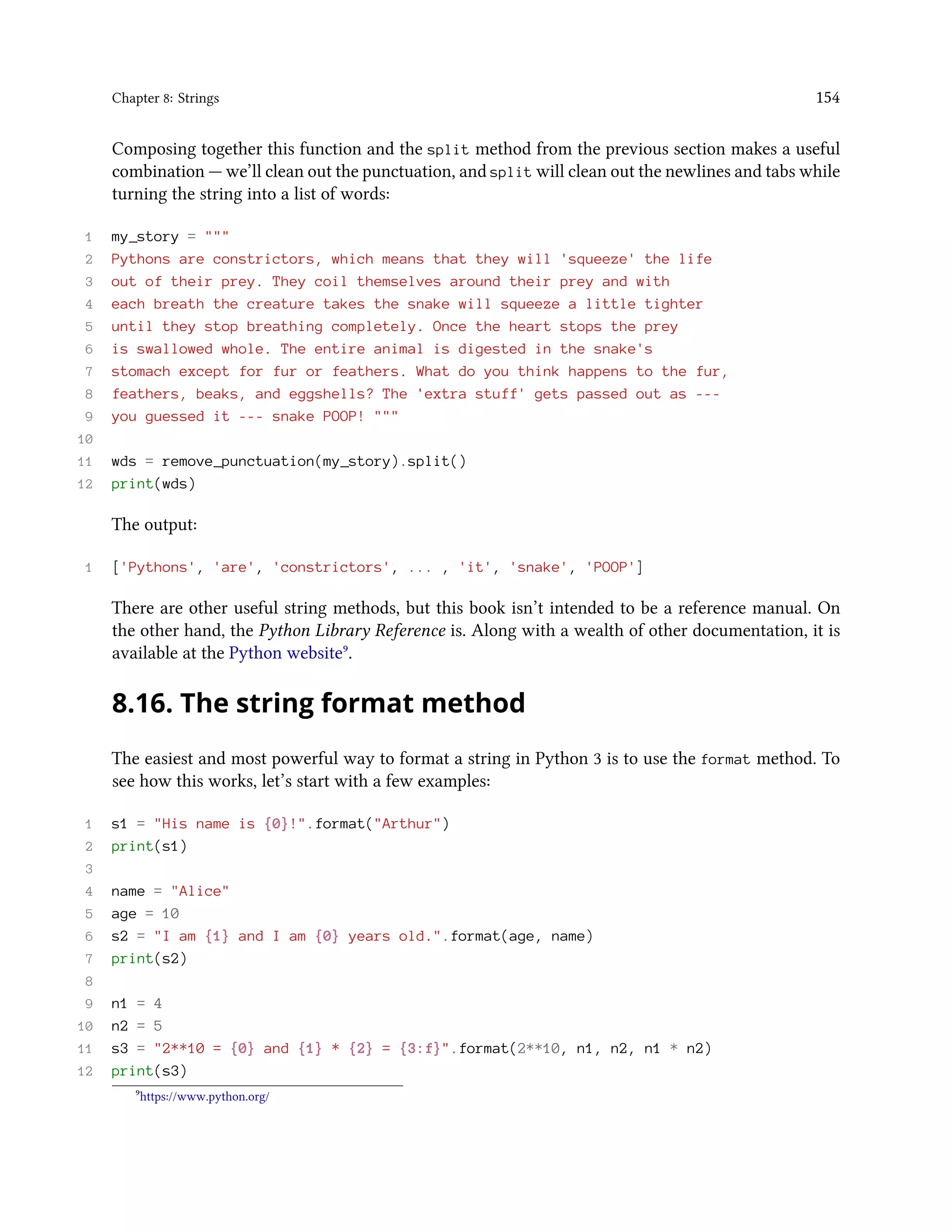Chapter 8: Strings 154 Composing together this function and the split method from the previous section makes a useful combination — we’ll clean out the punctuation, and split will clean out the newlines and tabs while turning the string into a list of words: 1 my_story = """ 2 Pythons are constrictors, which means that they will 'squeeze' the life 3 out of their prey. They coil themselves around their prey and with 4 each breath the creature takes the snake will squeeze a little tighter 5 until they stop breathing completely. Once the heart stops the prey 6 is swallowed whole. The entire animal is digested in the snake's 7 stomach except for fur or feathers. What do you think happens to the fur, 8 feathers, beaks, and eggshells? The 'extra stuff' gets passed out as --- 9 you guessed it --- snake POOP! """ 10 11 wds = remove_punctuation(my_story).split() 12 print(wds) The output: 1 ['Pythons', 'are', 'constrictors', ... , 'it', 'snake', 'POOP'] There are other useful string methods, but this book isn’t intended to be a reference manual. On the other hand, the Python Library Reference is. Along with a wealth of other documentation, it is available at the Python website⁹. 8.16. The string format method The easiest and most powerful way to format a string in Python 3 is to use the format method. To see how this works, let’s start with a few examples: 1 s1 = "His name is {0}!".format("Arthur") 2 print(s1) 3 4 name = "Alice" 5 age = 10 6 s2 = "I am {1} and I am {0} years old.".format(age, name) 7 print(s2) 8 9 n1 = 4 10 n2 = 5 11 s3 = "2**10 = {0} and {1} * {2} = {3:f}".format(2**10, n1, n2, n1 * n2) 12 print(s3) ⁹https://www.python.org/ 