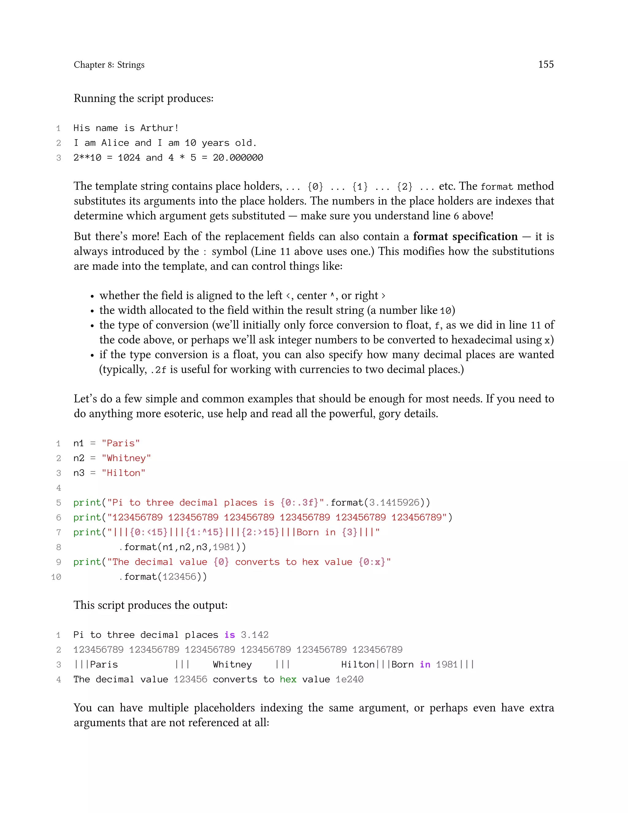 Chapter 8: Strings 155 Running the script produces: 1 His name is Arthur! 2 I am Alice and I am 10 years old. 3 2**10 = 1024 and 4 * 5 = 20.000000 The template string contains place holders, ... {0} ... {1} ... {2} ... etc. The format method substitutes its arguments into the place holders. The numbers in the place holders are indexes that determine which argument gets substituted — make sure you understand line 6 above! But there’s more! Each of the replacement fields can also contain a format specification — it is always introduced by the : symbol (Line 11 above uses one.) This modifies how the substitutions are made into the template, and can control things like: • whether the field is aligned to the left <, center ^, or right > • the width allocated to the field within the result string (a number like 10) • the type of conversion (we’ll initially only force conversion to float, f, as we did in line 11 of the code above, or perhaps we’ll ask integer numbers to be converted to hexadecimal using x) • if the type conversion is a float, you can also specify how many decimal places are wanted (typically, .2f is useful for working with currencies to two decimal places.) Let’s do a few simple and common examples that should be enough for most needs. If you need to do anything more esoteric, use help and read all the powerful, gory details. 1 n1 = "Paris" 2 n2 = "Whitney" 3 n3 = "Hilton" 4 5 print("Pi to three decimal places is {0:.3f}".format(3.1415926)) 6 print("123456789 123456789 123456789 123456789 123456789 123456789") 7 print("|||{0:<15}|||{1:^15}|||{2:>15}|||Born in {3}|||" 8 .format(n1,n2,n3,1981)) 9 print("The decimal value {0} converts to hex value {0:x}" 10 .format(123456)) This script produces the output: 1 Pi to three decimal places is 3.142 2 123456789 123456789 123456789 123456789 123456789 123456789 3 |||Paris ||| Whitney ||| Hilton|||Born in 1981||| 4 The decimal value 123456 converts to hex value 1e240 You can have multiple placeholders indexing the same argument, or perhaps even have extra arguments that are not referenced at all: 