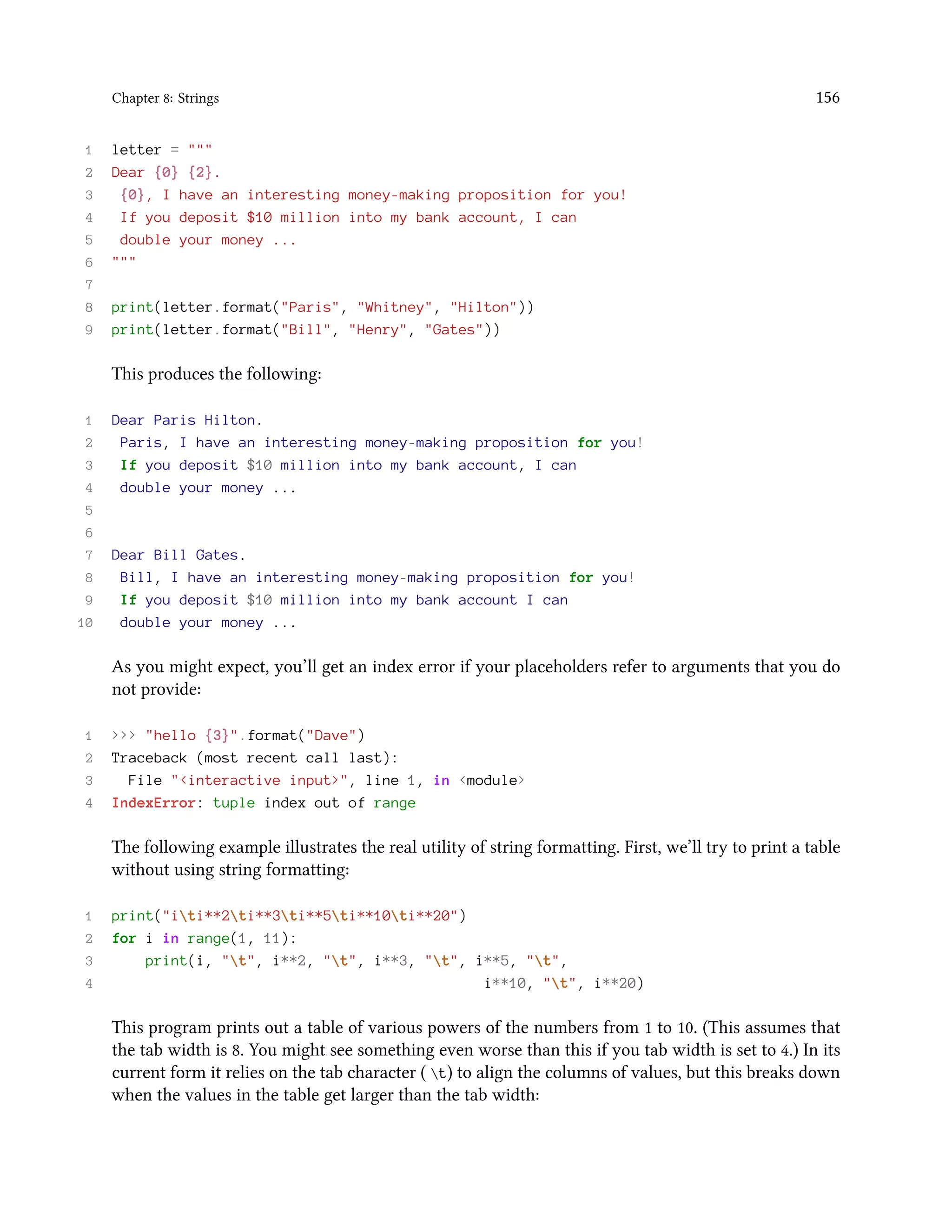 Chapter 8: Strings 156 1 letter = """ 2 Dear {0} {2}. 3 {0}, I have an interesting money-making proposition for you! 4 If you deposit $10 million into my bank account, I can 5 double your money ... 6 """ 7 8 print(letter.format("Paris", "Whitney", "Hilton")) 9 print(letter.format("Bill", "Henry", "Gates")) This produces the following: 1 Dear Paris Hilton. 2 Paris, I have an interesting money-making proposition for you! 3 If you deposit $10 million into my bank account, I can 4 double your money ... 5 6 7 Dear Bill Gates. 8 Bill, I have an interesting money-making proposition for you! 9 If you deposit $10 million into my bank account I can 10 double your money ... As you might expect, you’ll get an index error if your placeholders refer to arguments that you do not provide: 1 >>> "hello {3}".format("Dave") 2 Traceback (most recent call last): 3 File "<interactive input>", line 1, in <module> 4 IndexError: tuple index out of range The following example illustrates the real utility of string formatting. First, we’ll try to print a table without using string formatting: 1 print("iti**2ti**3ti**5ti**10ti**20") 2 for i in range(1, 11): 3 print(i, "t", i**2, "t", i**3, "t", i**5, "t", 4 i**10, "t", i**20) This program prints out a table of various powers of the numbers from 1 to 10. (This assumes that the tab width is 8. You might see something even worse than this if you tab width is set to 4.) In its current form it relies on the tab character ( t) to align the columns of values, but this breaks down when the values in the table get larger than the tab width: 