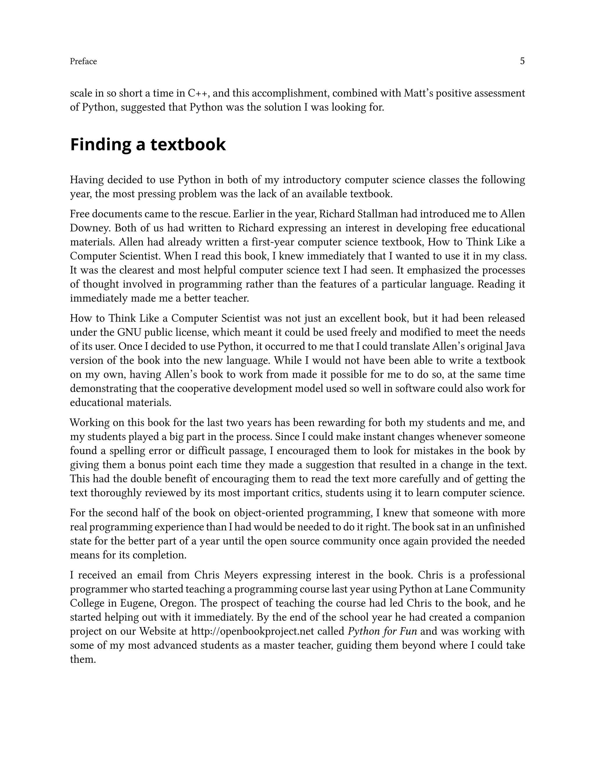 Preface 5 scale in so short a time in C++, and this accomplishment, combined with Matt’s positive assessment of Python, suggested that Python was the solution I was looking for. Finding a textbook Having decided to use Python in both of my introductory computer science classes the following year, the most pressing problem was the lack of an available textbook. Free documents came to the rescue. Earlier in the year, Richard Stallman had introduced me to Allen Downey. Both of us had written to Richard expressing an interest in developing free educational materials. Allen had already written a first-year computer science textbook, How to Think Like a Computer Scientist. When I read this book, I knew immediately that I wanted to use it in my class. It was the clearest and most helpful computer science text I had seen. It emphasized the processes of thought involved in programming rather than the features of a particular language. Reading it immediately made me a better teacher. How to Think Like a Computer Scientist was not just an excellent book, but it had been released under the GNU public license, which meant it could be used freely and modified to meet the needs of its user. Once I decided to use Python, it occurred to me that I could translate Allen’s original Java version of the book into the new language. While I would not have been able to write a textbook on my own, having Allen’s book to work from made it possible for me to do so, at the same time demonstrating that the cooperative development model used so well in software could also work for educational materials. Working on this book for the last two years has been rewarding for both my students and me, and my students played a big part in the process. Since I could make instant changes whenever someone found a spelling error or difficult passage, I encouraged them to look for mistakes in the book by giving them a bonus point each time they made a suggestion that resulted in a change in the text. This had the double benefit of encouraging them to read the text more carefully and of getting the text thoroughly reviewed by its most important critics, students using it to learn computer science. For the second half of the book on object-oriented programming, I knew that someone with more real programming experience than I had would be needed to do it right. The book sat in an unfinished state for the better part of a year until the open source community once again provided the needed means for its completion. I received an email from Chris Meyers expressing interest in the book. Chris is a professional programmer who started teaching a programming course last year using Python at Lane Community College in Eugene, Oregon. The prospect of teaching the course had led Chris to the book, and he started helping out with it immediately. By the end of the school year he had created a companion project on our Website at http://openbookproject.net called Python for Fun and was working with some of my most advanced students as a master teacher, guiding them beyond where I could take them. 