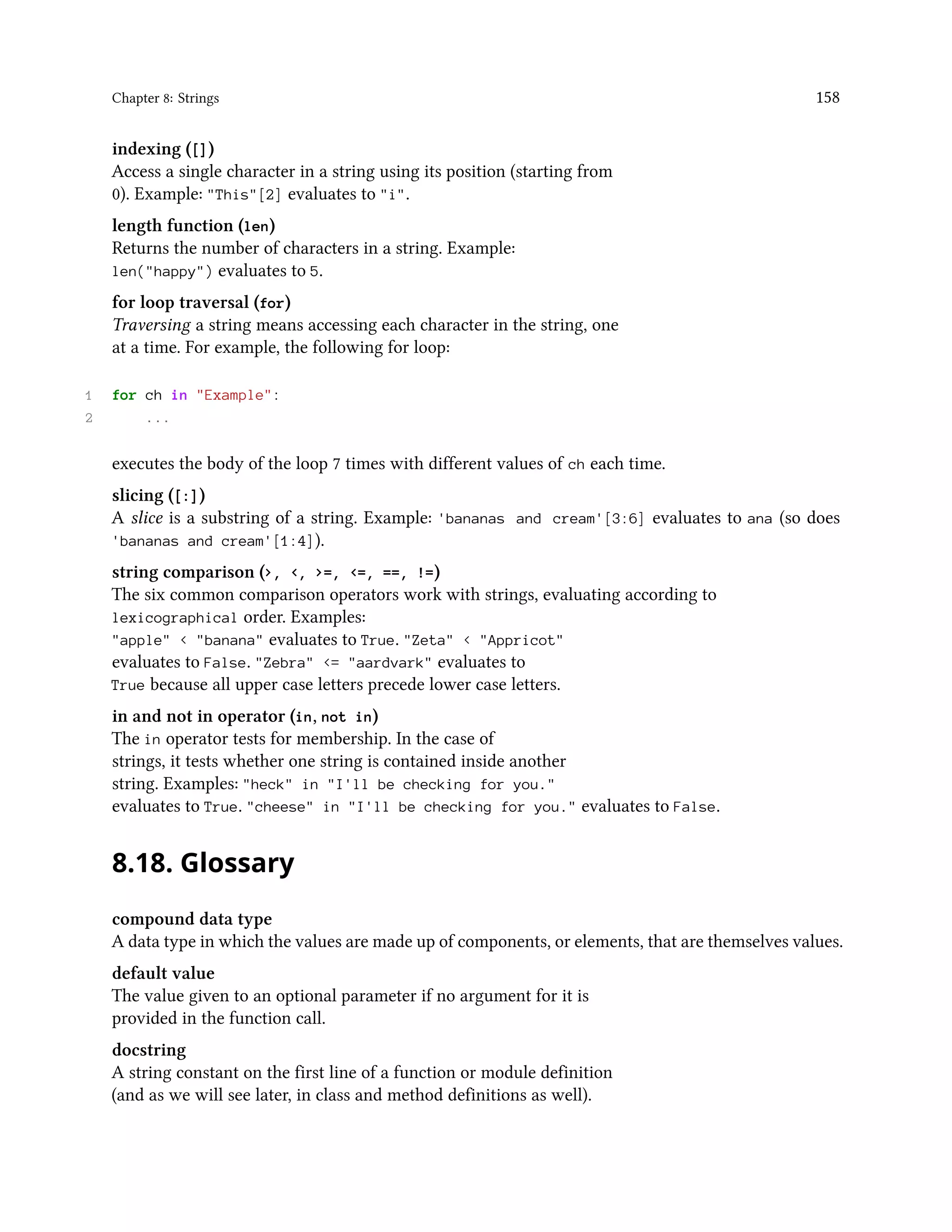 Chapter 8: Strings 158 indexing ([]) Access a single character in a string using its position (starting from 0). Example: "This"[2] evaluates to "i". length function (len) Returns the number of characters in a string. Example: len("happy") evaluates to 5. for loop traversal (for) Traversing a string means accessing each character in the string, one at a time. For example, the following for loop: 1 for ch in "Example": 2 ... executes the body of the loop 7 times with different values of ch each time. slicing ([:]) A slice is a substring of a string. Example: 'bananas and cream'[3:6] evaluates to ana (so does 'bananas and cream'[1:4]). string comparison (>, <, >=, <=, ==, !=) The six common comparison operators work with strings, evaluating according to lexicographical order. Examples: "apple" < "banana" evaluates to True. "Zeta" < "Appricot" evaluates to False. "Zebra" <= "aardvark" evaluates to True because all upper case letters precede lower case letters. in and not in operator (in, not in) The in operator tests for membership. In the case of strings, it tests whether one string is contained inside another string. Examples: "heck" in "I'll be checking for you." evaluates to True. "cheese" in "I'll be checking for you." evaluates to False. 8.18. Glossary compound data type A data type in which the values are made up of components, or elements, that are themselves values. default value The value given to an optional parameter if no argument for it is provided in the function call. docstring A string constant on the first line of a function or module definition (and as we will see later, in class and method definitions as well). 