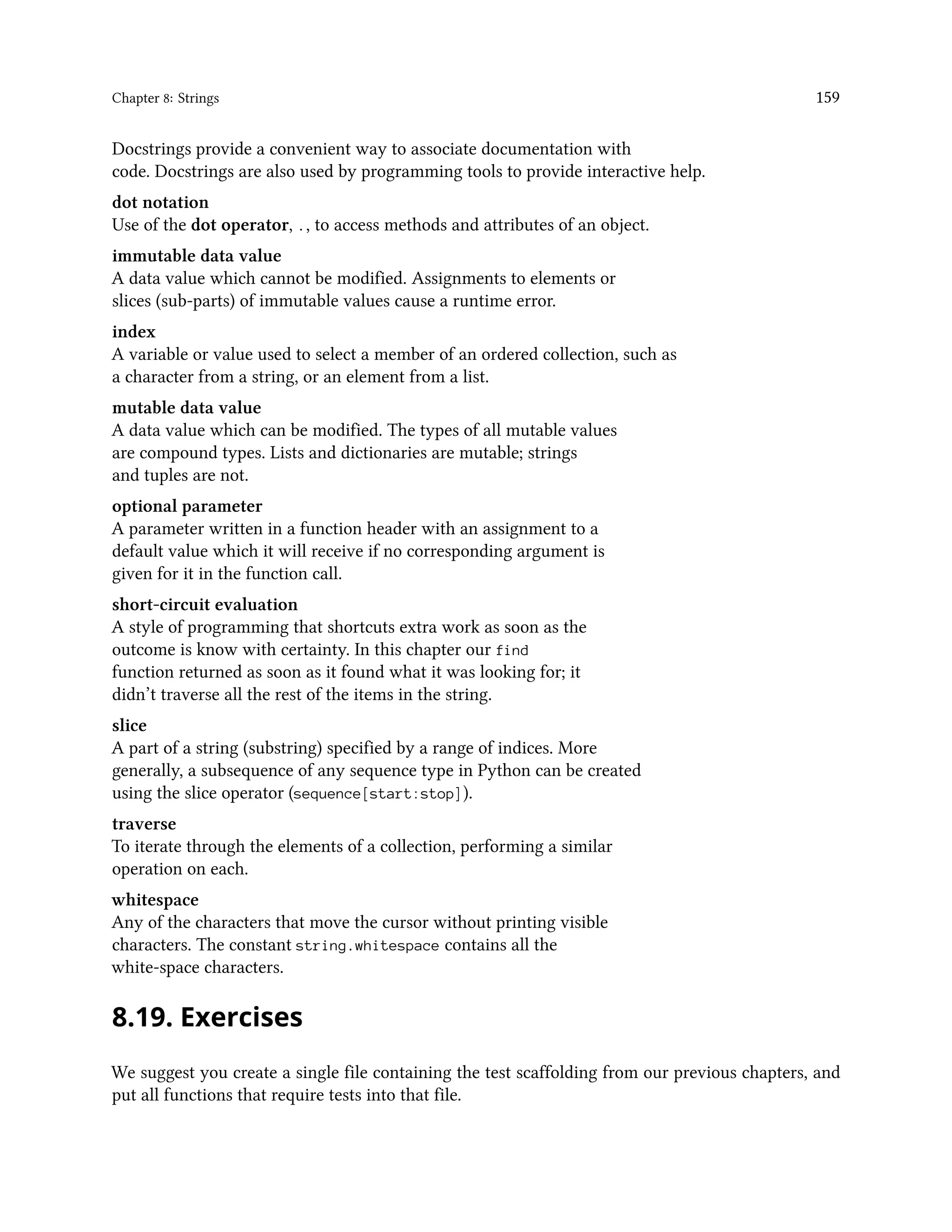 Chapter 8: Strings 159 Docstrings provide a convenient way to associate documentation with code. Docstrings are also used by programming tools to provide interactive help. dot notation Use of the dot operator, ., to access methods and attributes of an object. immutable data value A data value which cannot be modified. Assignments to elements or slices (sub-parts) of immutable values cause a runtime error. index A variable or value used to select a member of an ordered collection, such as a character from a string, or an element from a list. mutable data value A data value which can be modified. The types of all mutable values are compound types. Lists and dictionaries are mutable; strings and tuples are not. optional parameter A parameter written in a function header with an assignment to a default value which it will receive if no corresponding argument is given for it in the function call. short-circuit evaluation A style of programming that shortcuts extra work as soon as the outcome is know with certainty. In this chapter our find function returned as soon as it found what it was looking for; it didn’t traverse all the rest of the items in the string. slice A part of a string (substring) specified by a range of indices. More generally, a subsequence of any sequence type in Python can be created using the slice operator (sequence[start:stop]). traverse To iterate through the elements of a collection, performing a similar operation on each. whitespace Any of the characters that move the cursor without printing visible characters. The constant string.whitespace contains all the white-space characters. 8.19. Exercises We suggest you create a single file containing the test scaffolding from our previous chapters, and put all functions that require tests into that file. 