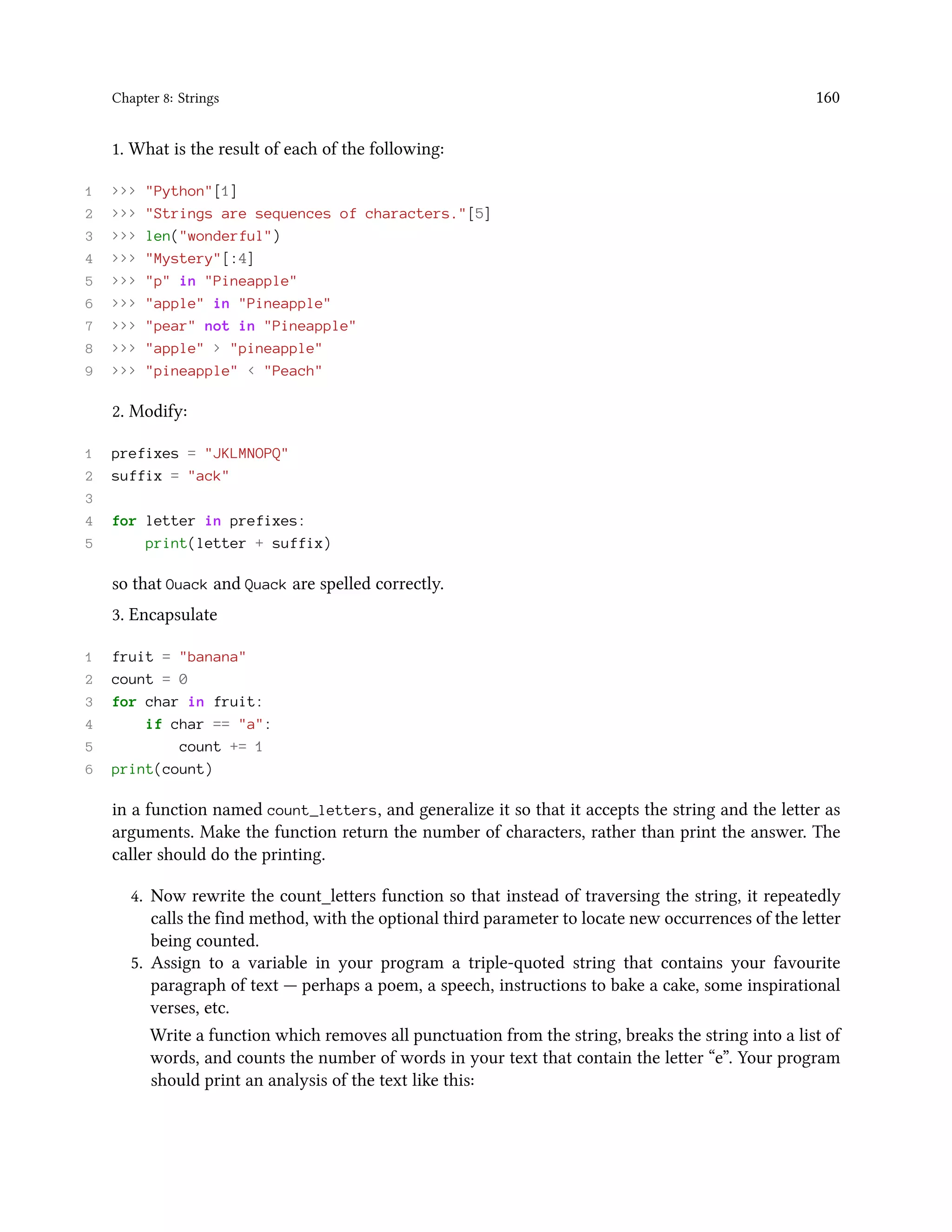 Chapter 8: Strings 160 1. What is the result of each of the following: 1 >>> "Python"[1] 2 >>> "Strings are sequences of characters."[5] 3 >>> len("wonderful") 4 >>> "Mystery"[:4] 5 >>> "p" in "Pineapple" 6 >>> "apple" in "Pineapple" 7 >>> "pear" not in "Pineapple" 8 >>> "apple" > "pineapple" 9 >>> "pineapple" < "Peach" 2. Modify: 1 prefixes = "JKLMNOPQ" 2 suffix = "ack" 3 4 for letter in prefixes: 5 print(letter + suffix) so that Ouack and Quack are spelled correctly. 3. Encapsulate 1 fruit = "banana" 2 count = 0 3 for char in fruit: 4 if char == "a": 5 count += 1 6 print(count) in a function named count_letters, and generalize it so that it accepts the string and the letter as arguments. Make the function return the number of characters, rather than print the answer. The caller should do the printing. 4. Now rewrite the count_letters function so that instead of traversing the string, it repeatedly calls the find method, with the optional third parameter to locate new occurrences of the letter being counted. 5. Assign to a variable in your program a triple-quoted string that contains your favourite paragraph of text — perhaps a poem, a speech, instructions to bake a cake, some inspirational verses, etc. Write a function which removes all punctuation from the string, breaks the string into a list of words, and counts the number of words in your text that contain the letter “e”. Your program should print an analysis of the text like this: 