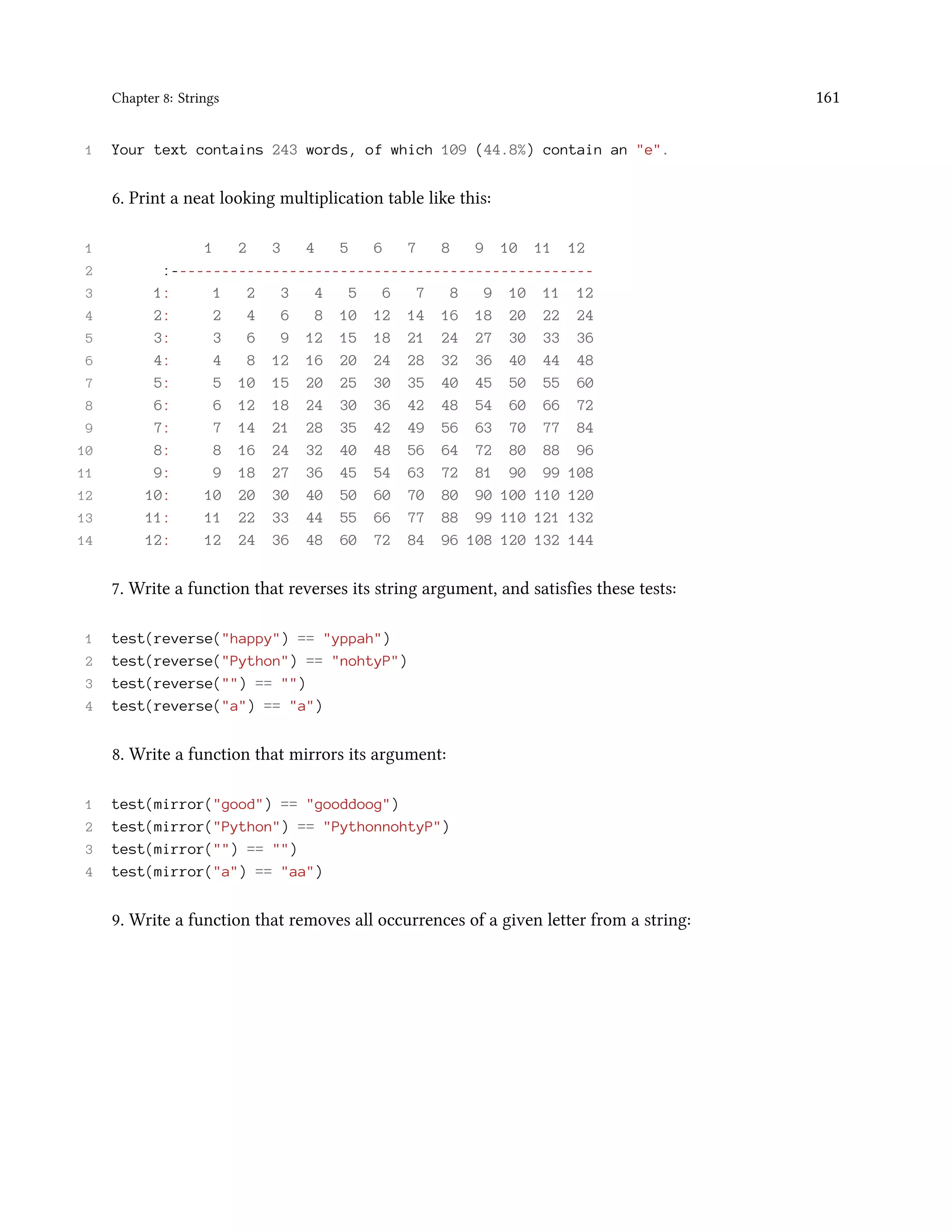 Chapter 8: Strings 161 1 Your text contains 243 words, of which 109 (44.8%) contain an "e". 6. Print a neat looking multiplication table like this: 1 1 2 3 4 5 6 7 8 9 10 11 12 2 :-------------------------------------------------- 3 1: 1 2 3 4 5 6 7 8 9 10 11 12 4 2: 2 4 6 8 10 12 14 16 18 20 22 24 5 3: 3 6 9 12 15 18 21 24 27 30 33 36 6 4: 4 8 12 16 20 24 28 32 36 40 44 48 7 5: 5 10 15 20 25 30 35 40 45 50 55 60 8 6: 6 12 18 24 30 36 42 48 54 60 66 72 9 7: 7 14 21 28 35 42 49 56 63 70 77 84 10 8: 8 16 24 32 40 48 56 64 72 80 88 96 11 9: 9 18 27 36 45 54 63 72 81 90 99 108 12 10: 10 20 30 40 50 60 70 80 90 100 110 120 13 11: 11 22 33 44 55 66 77 88 99 110 121 132 14 12: 12 24 36 48 60 72 84 96 108 120 132 144 7. Write a function that reverses its string argument, and satisfies these tests: 1 test(reverse("happy") == "yppah") 2 test(reverse("Python") == "nohtyP") 3 test(reverse("") == "") 4 test(reverse("a") == "a") 8. Write a function that mirrors its argument: 1 test(mirror("good") == "gooddoog") 2 test(mirror("Python") == "PythonnohtyP") 3 test(mirror("") == "") 4 test(mirror("a") == "aa") 9. Write a function that removes all occurrences of a given letter from a string: 