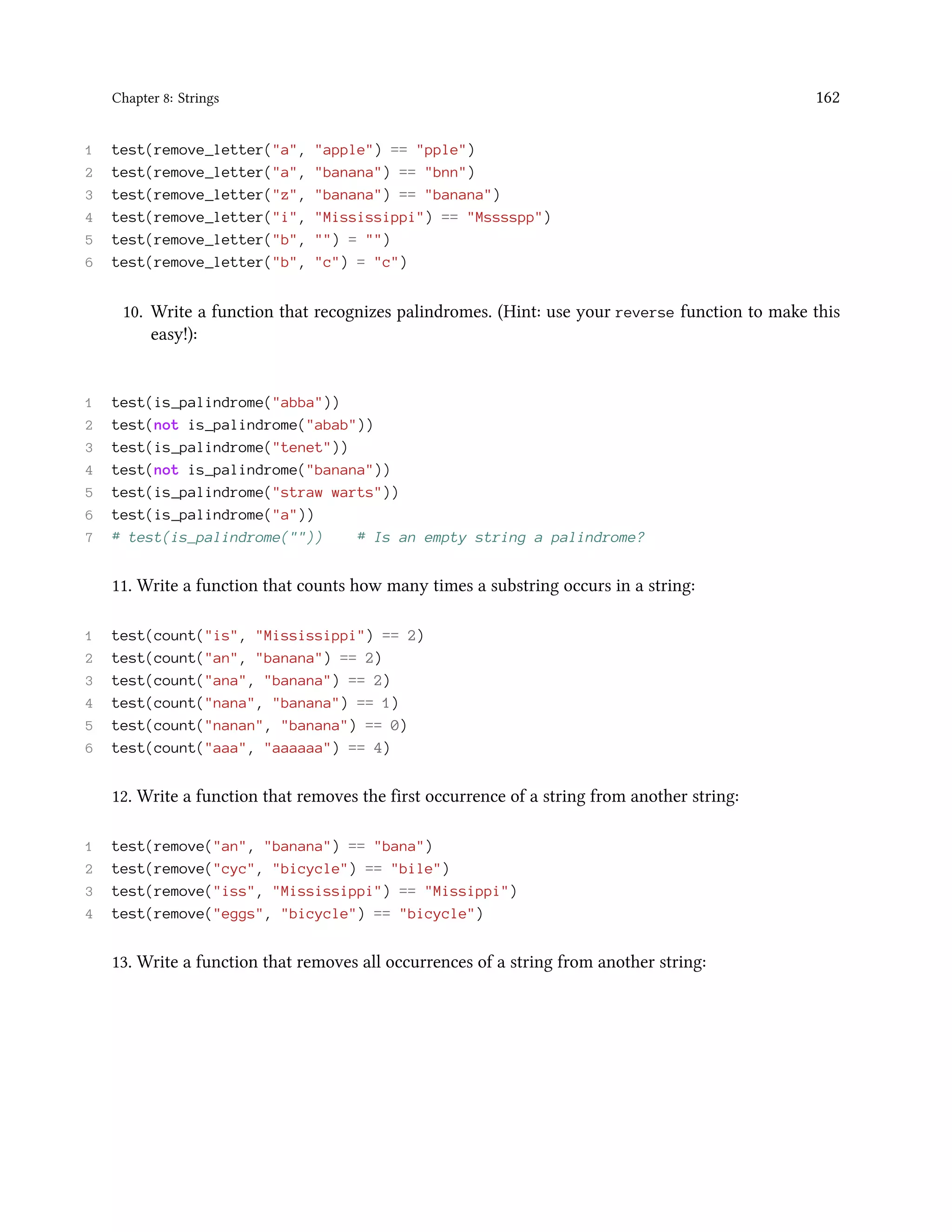 Chapter 8: Strings 162 1 test(remove_letter("a", "apple") == "pple") 2 test(remove_letter("a", "banana") == "bnn") 3 test(remove_letter("z", "banana") == "banana") 4 test(remove_letter("i", "Mississippi") == "Msssspp") 5 test(remove_letter("b", "") = "") 6 test(remove_letter("b", "c") = "c") 10. Write a function that recognizes palindromes. (Hint: use your reverse function to make this easy!): 1 test(is_palindrome("abba")) 2 test(not is_palindrome("abab")) 3 test(is_palindrome("tenet")) 4 test(not is_palindrome("banana")) 5 test(is_palindrome("straw warts")) 6 test(is_palindrome("a")) 7 # test(is_palindrome("")) # Is an empty string a palindrome? 11. Write a function that counts how many times a substring occurs in a string: 1 test(count("is", "Mississippi") == 2) 2 test(count("an", "banana") == 2) 3 test(count("ana", "banana") == 2) 4 test(count("nana", "banana") == 1) 5 test(count("nanan", "banana") == 0) 6 test(count("aaa", "aaaaaa") == 4) 12. Write a function that removes the first occurrence of a string from another string: 1 test(remove("an", "banana") == "bana") 2 test(remove("cyc", "bicycle") == "bile") 3 test(remove("iss", "Mississippi") == "Missippi") 4 test(remove("eggs", "bicycle") == "bicycle") 13. Write a function that removes all occurrences of a string from another string: 