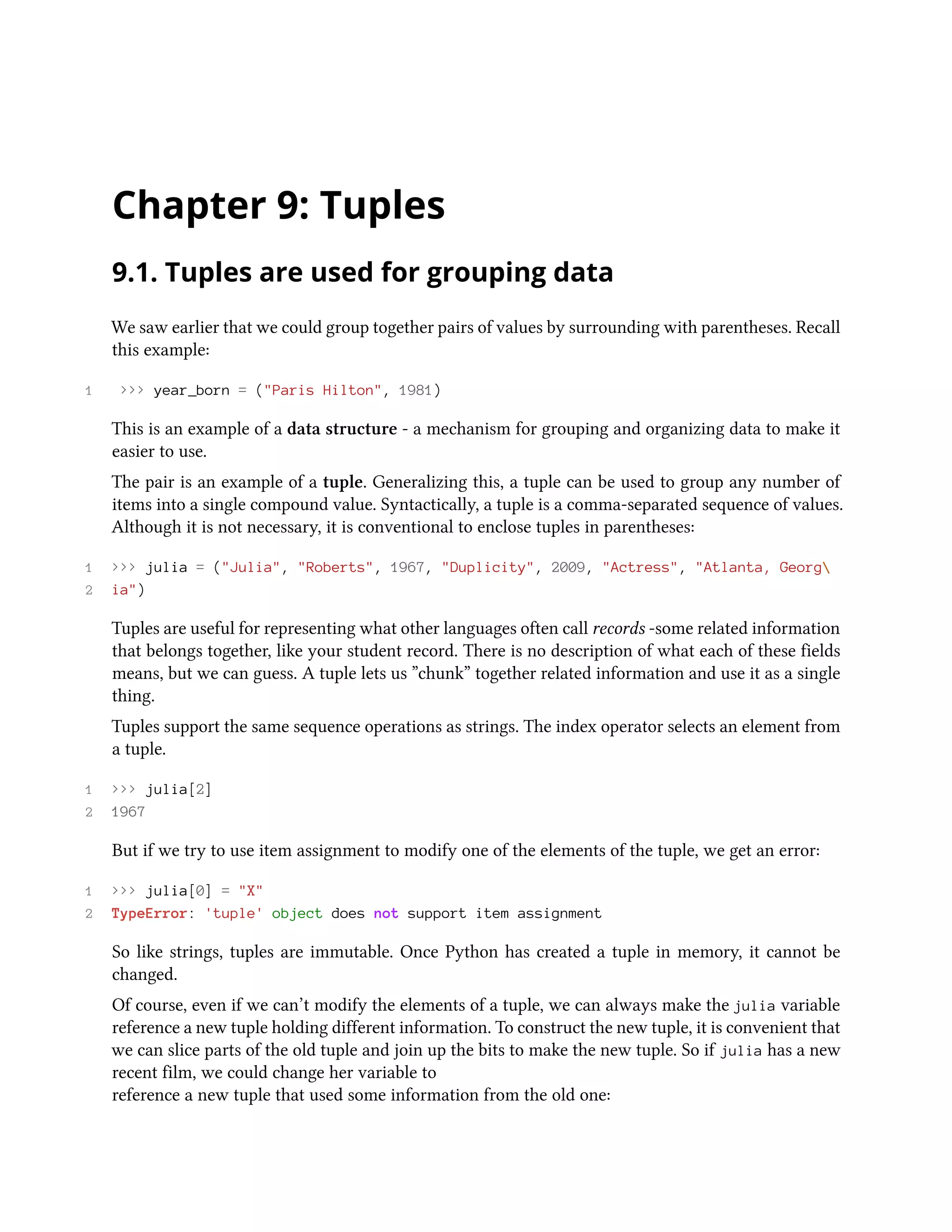Chapter 9: Tuples 9.1. Tuples are used for grouping data We saw earlier that we could group together pairs of values by surrounding with parentheses. Recall this example: 1 >>> year_born = ("Paris Hilton", 1981) This is an example of a data structure - a mechanism for grouping and organizing data to make it easier to use. The pair is an example of a tuple. Generalizing this, a tuple can be used to group any number of items into a single compound value. Syntactically, a tuple is a comma-separated sequence of values. Although it is not necessary, it is conventional to enclose tuples in parentheses: 1 >>> julia = ("Julia", "Roberts", 1967, "Duplicity", 2009, "Actress", "Atlanta, Georg 2 ia") Tuples are useful for representing what other languages often call records -some related information that belongs together, like your student record. There is no description of what each of these fields means, but we can guess. A tuple lets us ”chunk” together related information and use it as a single thing. Tuples support the same sequence operations as strings. The index operator selects an element from a tuple. 1 >>> julia[2] 2 1967 But if we try to use item assignment to modify one of the elements of the tuple, we get an error: 1 >>> julia[0] = "X" 2 TypeError: 'tuple' object does not support item assignment So like strings, tuples are immutable. Once Python has created a tuple in memory, it cannot be changed. Of course, even if we can’t modify the elements of a tuple, we can always make the julia variable reference a new tuple holding different information. To construct the new tuple, it is convenient that we can slice parts of the old tuple and join up the bits to make the new tuple. So if julia has a new recent film, we could change her variable to reference a new tuple that used some information from the old one: 