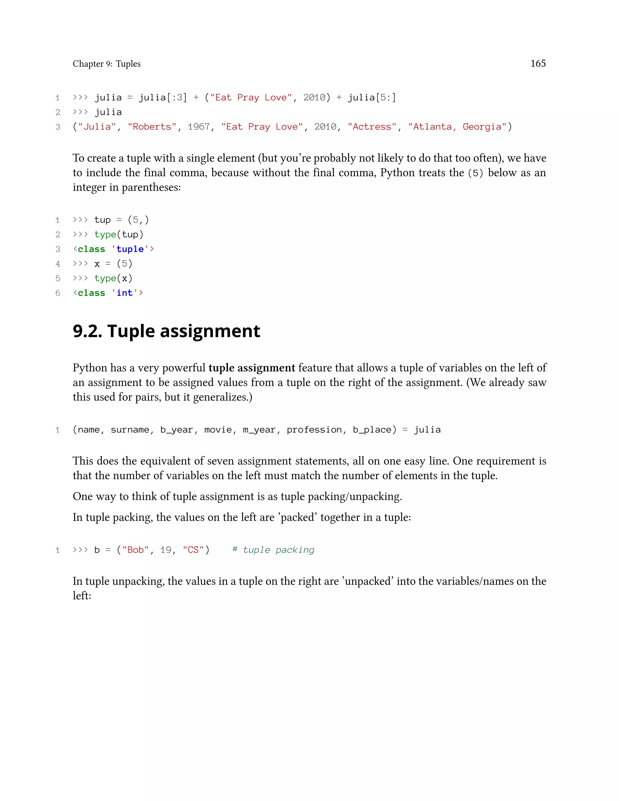 Chapter 9: Tuples 165 1 >>> julia = julia[:3] + ("Eat Pray Love", 2010) + julia[5:] 2 >>> julia 3 ("Julia", "Roberts", 1967, "Eat Pray Love", 2010, "Actress", "Atlanta, Georgia") To create a tuple with a single element (but you’re probably not likely to do that too often), we have to include the final comma, because without the final comma, Python treats the (5) below as an integer in parentheses: 1 >>> tup = (5,) 2 >>> type(tup) 3 <class 'tuple'> 4 >>> x = (5) 5 >>> type(x) 6 <class 'int'> 9.2. Tuple assignment Python has a very powerful tuple assignment feature that allows a tuple of variables on the left of an assignment to be assigned values from a tuple on the right of the assignment. (We already saw this used for pairs, but it generalizes.) 1 (name, surname, b_year, movie, m_year, profession, b_place) = julia This does the equivalent of seven assignment statements, all on one easy line. One requirement is that the number of variables on the left must match the number of elements in the tuple. One way to think of tuple assignment is as tuple packing/unpacking. In tuple packing, the values on the left are ’packed’ together in a tuple: 1 >>> b = ("Bob", 19, "CS") # tuple packing In tuple unpacking, the values in a tuple on the right are ’unpacked’ into the variables/names on the left: 