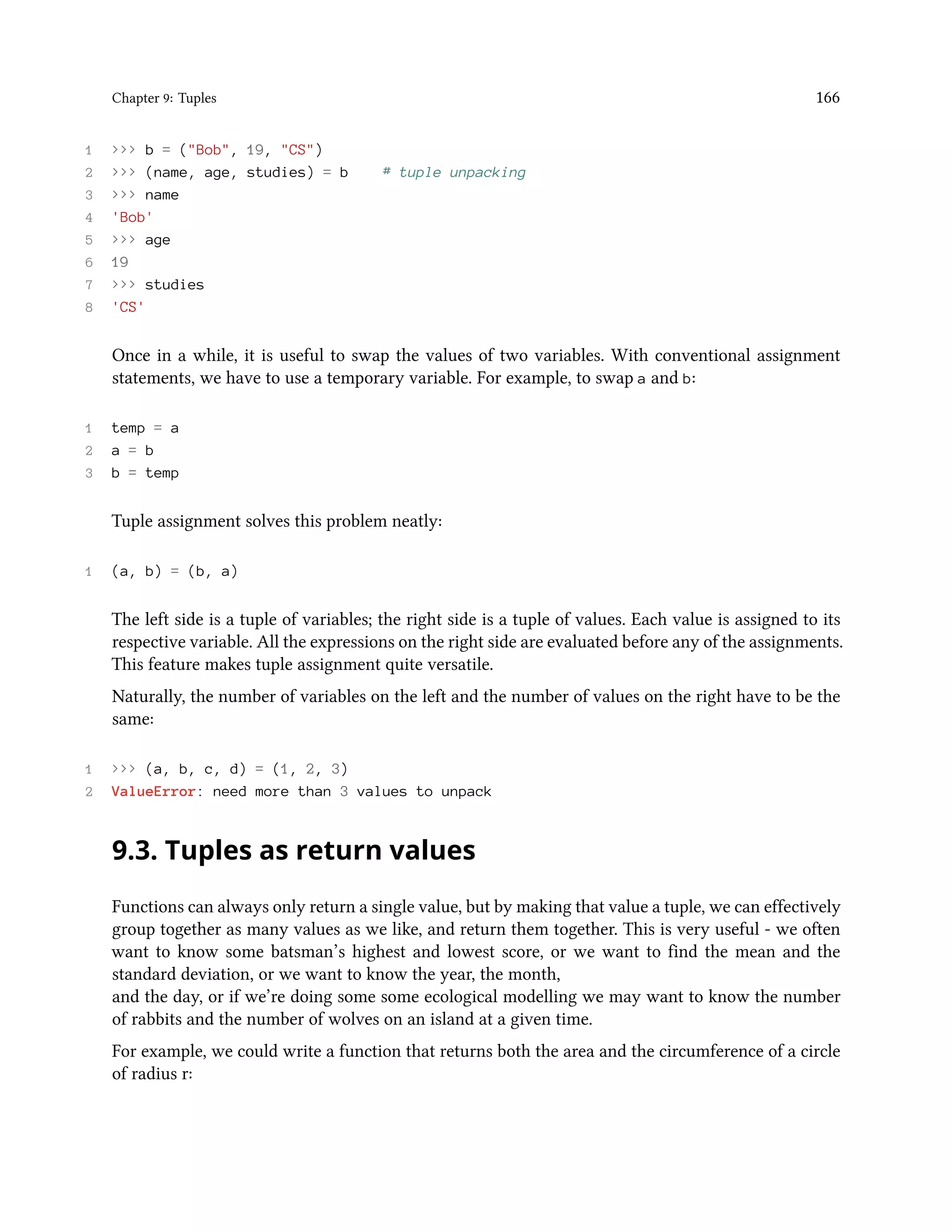Chapter 9: Tuples 166 1 >>> b = ("Bob", 19, "CS") 2 >>> (name, age, studies) = b # tuple unpacking 3 >>> name 4 'Bob' 5 >>> age 6 19 7 >>> studies 8 'CS' Once in a while, it is useful to swap the values of two variables. With conventional assignment statements, we have to use a temporary variable. For example, to swap a and b: 1 temp = a 2 a = b 3 b = temp Tuple assignment solves this problem neatly: 1 (a, b) = (b, a) The left side is a tuple of variables; the right side is a tuple of values. Each value is assigned to its respective variable. All the expressions on the right side are evaluated before any of the assignments. This feature makes tuple assignment quite versatile. Naturally, the number of variables on the left and the number of values on the right have to be the same: 1 >>> (a, b, c, d) = (1, 2, 3) 2 ValueError: need more than 3 values to unpack 9.3. Tuples as return values Functions can always only return a single value, but by making that value a tuple, we can effectively group together as many values as we like, and return them together. This is very useful - we often want to know some batsman’s highest and lowest score, or we want to find the mean and the standard deviation, or we want to know the year, the month, and the day, or if we’re doing some some ecological modelling we may want to know the number of rabbits and the number of wolves on an island at a given time. For example, we could write a function that returns both the area and the circumference of a circle of radius r: 