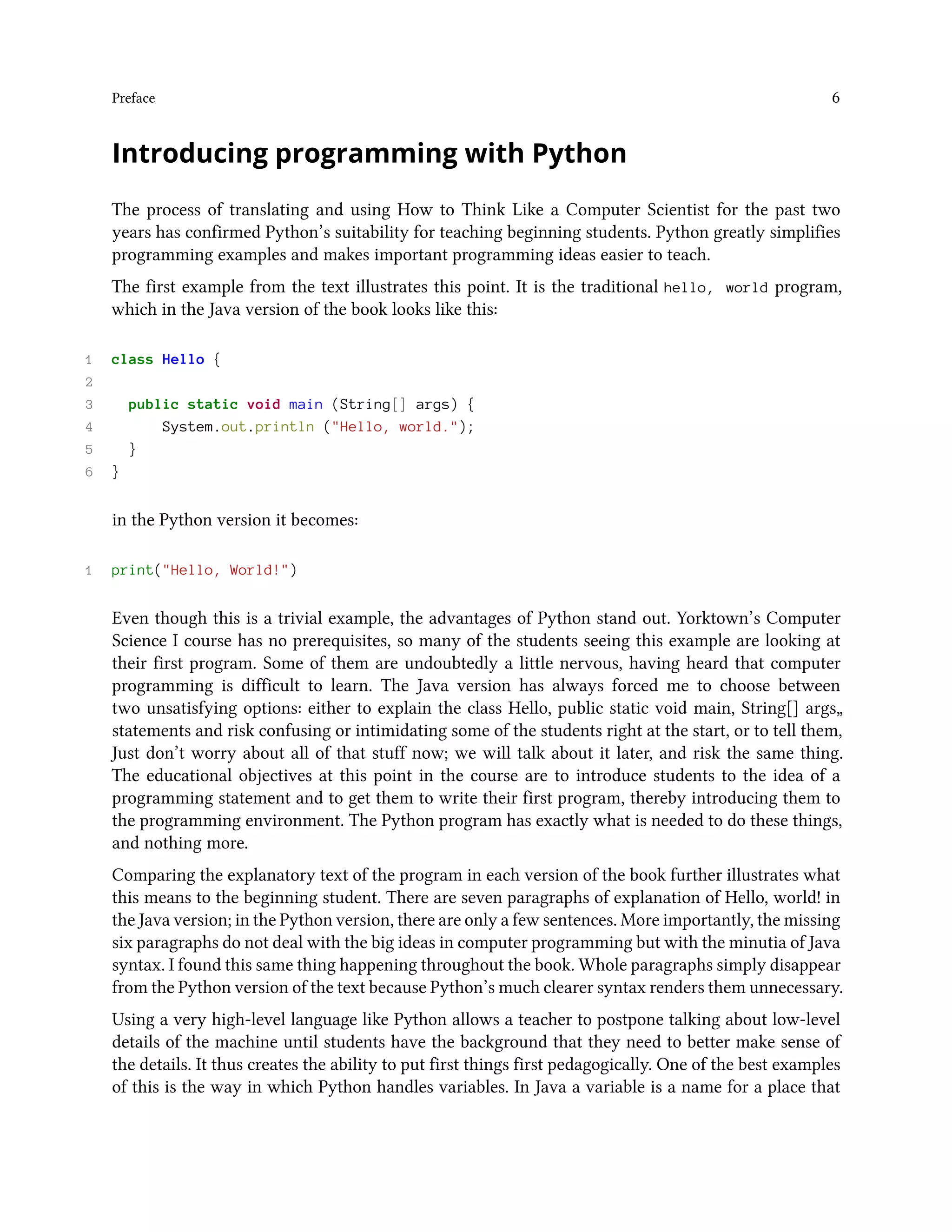 Preface 6 Introducing programming with Python The process of translating and using How to Think Like a Computer Scientist for the past two years has confirmed Python’s suitability for teaching beginning students. Python greatly simplifies programming examples and makes important programming ideas easier to teach. The first example from the text illustrates this point. It is the traditional hello, world program, which in the Java version of the book looks like this: 1 class Hello { 2 3 public static void main (String[] args) { 4 System.out.println ("Hello, world."); 5 } 6 } in the Python version it becomes: 1 print("Hello, World!") Even though this is a trivial example, the advantages of Python stand out. Yorktown’s Computer Science I course has no prerequisites, so many of the students seeing this example are looking at their first program. Some of them are undoubtedly a little nervous, having heard that computer programming is difficult to learn. The Java version has always forced me to choose between two unsatisfying options: either to explain the class Hello, public static void main, String[] args„ statements and risk confusing or intimidating some of the students right at the start, or to tell them, Just don’t worry about all of that stuff now; we will talk about it later, and risk the same thing. The educational objectives at this point in the course are to introduce students to the idea of a programming statement and to get them to write their first program, thereby introducing them to the programming environment. The Python program has exactly what is needed to do these things, and nothing more. Comparing the explanatory text of the program in each version of the book further illustrates what this means to the beginning student. There are seven paragraphs of explanation of Hello, world! in the Java version; in the Python version, there are only a few sentences. More importantly, the missing six paragraphs do not deal with the big ideas in computer programming but with the minutia of Java syntax. I found this same thing happening throughout the book. Whole paragraphs simply disappear from the Python version of the text because Python’s much clearer syntax renders them unnecessary. Using a very high-level language like Python allows a teacher to postpone talking about low-level details of the machine until students have the background that they need to better make sense of the details. It thus creates the ability to put first things first pedagogically. One of the best examples of this is the way in which Python handles variables. In Java a variable is a name for a place that 