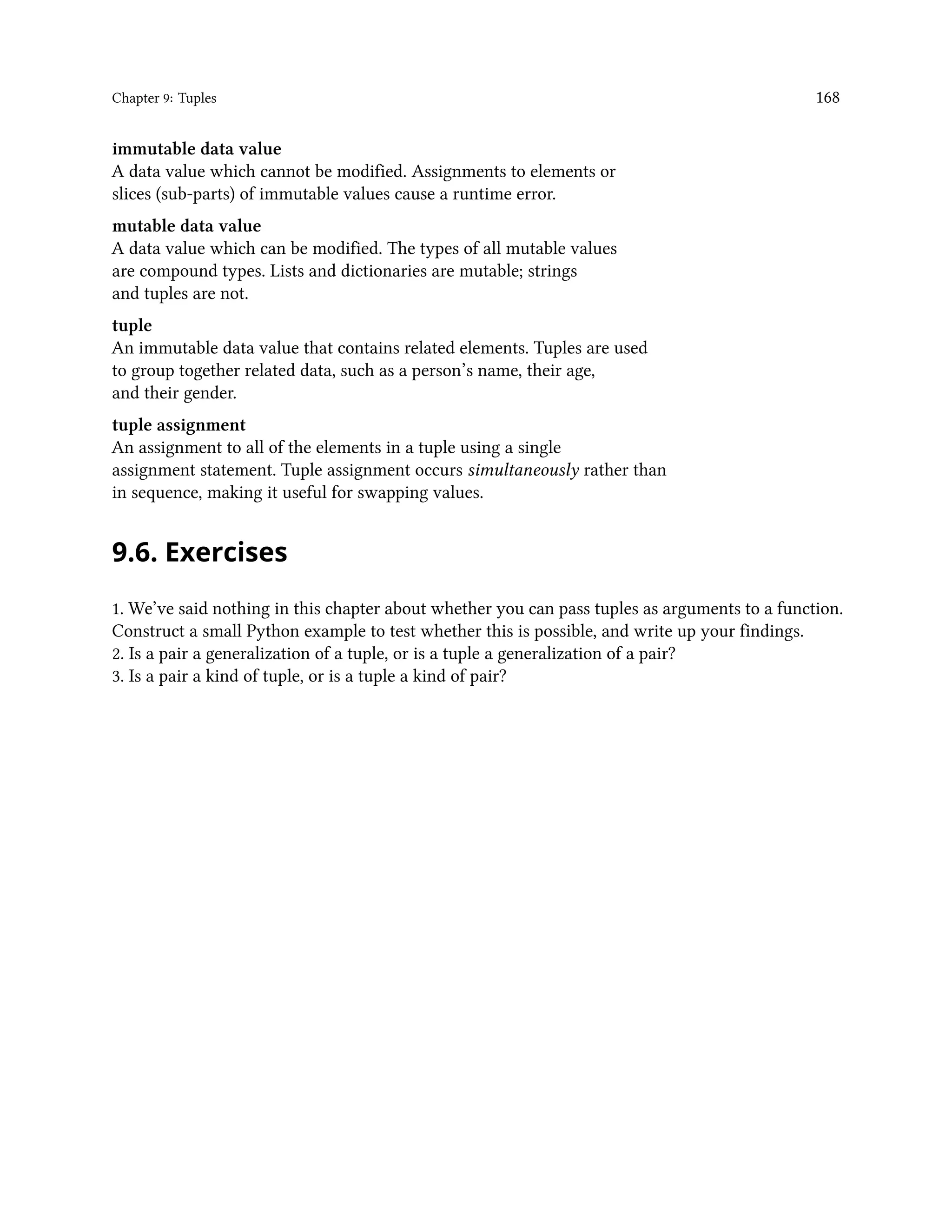 Chapter 9: Tuples 168 immutable data value A data value which cannot be modified. Assignments to elements or slices (sub-parts) of immutable values cause a runtime error. mutable data value A data value which can be modified. The types of all mutable values are compound types. Lists and dictionaries are mutable; strings and tuples are not. tuple An immutable data value that contains related elements. Tuples are used to group together related data, such as a person’s name, their age, and their gender. tuple assignment An assignment to all of the elements in a tuple using a single assignment statement. Tuple assignment occurs simultaneously rather than in sequence, making it useful for swapping values. 9.6. Exercises 1. We’ve said nothing in this chapter about whether you can pass tuples as arguments to a function. Construct a small Python example to test whether this is possible, and write up your findings. 2. Is a pair a generalization of a tuple, or is a tuple a generalization of a pair? 3. Is a pair a kind of tuple, or is a tuple a kind of pair? 