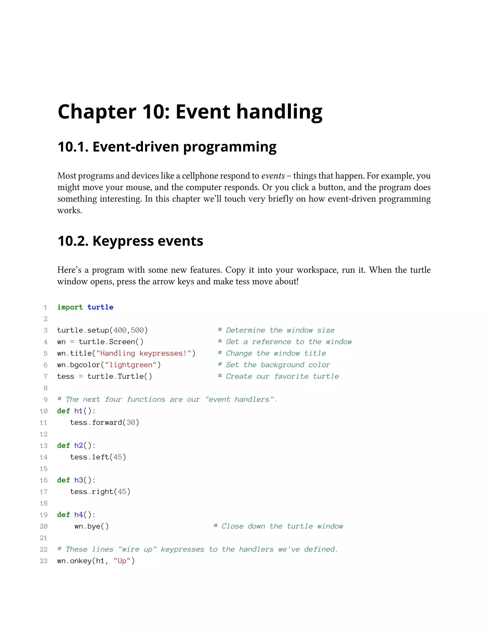 Chapter 10: Event handling 10.1. Event-driven programming Most programs and devices like a cellphone respond to events – things that happen. For example, you might move your mouse, and the computer responds. Or you click a button, and the program does something interesting. In this chapter we’ll touch very briefly on how event-driven programming works. 10.2. Keypress events Here’s a program with some new features. Copy it into your workspace, run it. When the turtle window opens, press the arrow keys and make tess move about! 1 import turtle 2 3 turtle.setup(400,500) # Determine the window size 4 wn = turtle.Screen() # Get a reference to the window 5 wn.title("Handling keypresses!") # Change the window title 6 wn.bgcolor("lightgreen") # Set the background color 7 tess = turtle.Turtle() # Create our favorite turtle 8 9 # The next four functions are our "event handlers". 10 def h1(): 11 tess.forward(30) 12 13 def h2(): 14 tess.left(45) 15 16 def h3(): 17 tess.right(45) 18 19 def h4(): 20 wn.bye() # Close down the turtle window 21 22 # These lines "wire up" keypresses to the handlers we've defined. 23 wn.onkey(h1, "Up") 