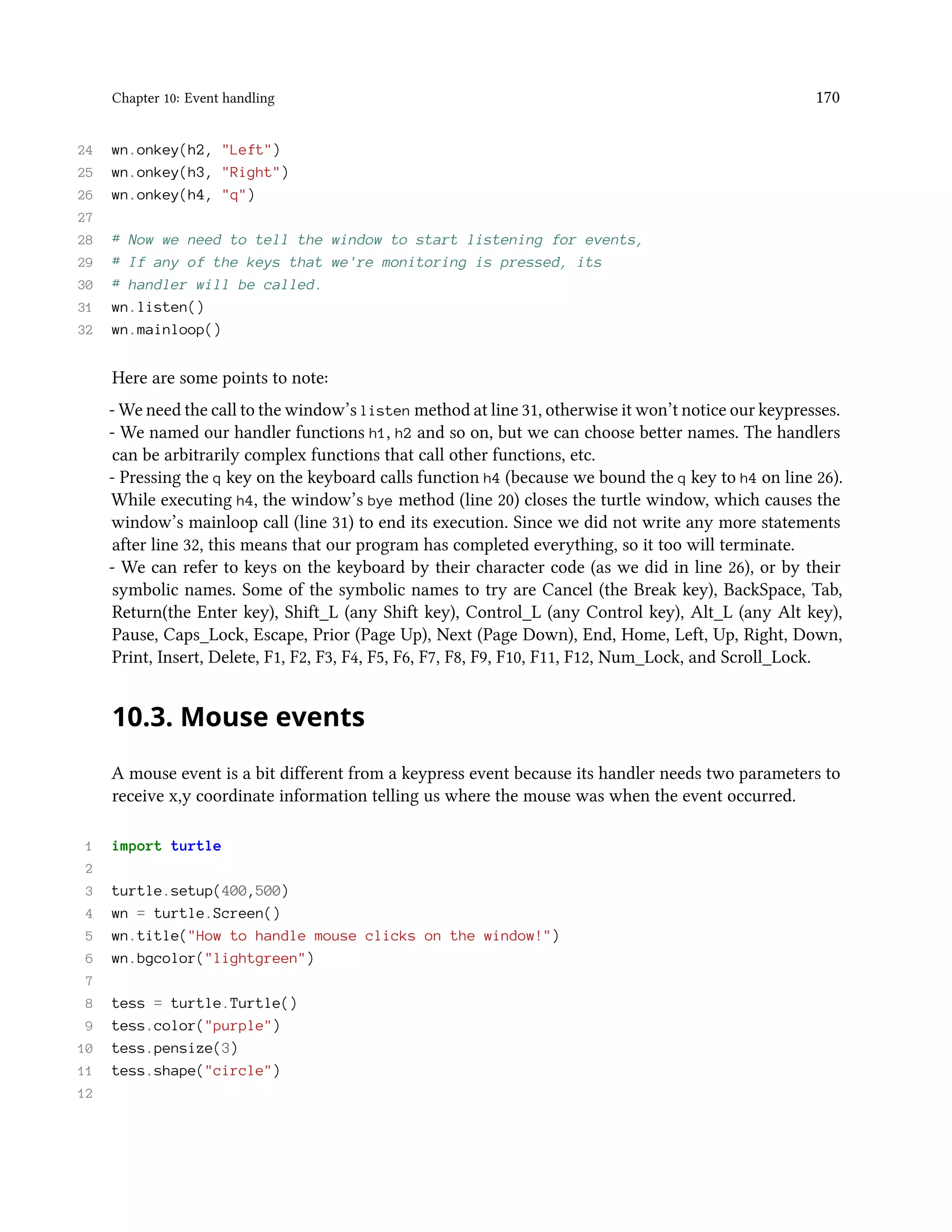 Chapter 10: Event handling 170 24 wn.onkey(h2, "Left") 25 wn.onkey(h3, "Right") 26 wn.onkey(h4, "q") 27 28 # Now we need to tell the window to start listening for events, 29 # If any of the keys that we're monitoring is pressed, its 30 # handler will be called. 31 wn.listen() 32 wn.mainloop() Here are some points to note: - We need the call to the window’s listen method at line 31, otherwise it won’t notice our keypresses. - We named our handler functions h1, h2 and so on, but we can choose better names. The handlers can be arbitrarily complex functions that call other functions, etc. - Pressing the q key on the keyboard calls function h4 (because we bound the q key to h4 on line 26). While executing h4, the window’s bye method (line 20) closes the turtle window, which causes the window’s mainloop call (line 31) to end its execution. Since we did not write any more statements after line 32, this means that our program has completed everything, so it too will terminate. - We can refer to keys on the keyboard by their character code (as we did in line 26), or by their symbolic names. Some of the symbolic names to try are Cancel (the Break key), BackSpace, Tab, Return(the Enter key), Shift_L (any Shift key), Control_L (any Control key), Alt_L (any Alt key), Pause, Caps_Lock, Escape, Prior (Page Up), Next (Page Down), End, Home, Left, Up, Right, Down, Print, Insert, Delete, F1, F2, F3, F4, F5, F6, F7, F8, F9, F10, F11, F12, Num_Lock, and Scroll_Lock. 10.3. Mouse events A mouse event is a bit different from a keypress event because its handler needs two parameters to receive x,y coordinate information telling us where the mouse was when the event occurred. 1 import turtle 2 3 turtle.setup(400,500) 4 wn = turtle.Screen() 5 wn.title("How to handle mouse clicks on the window!") 6 wn.bgcolor("lightgreen") 7 8 tess = turtle.Turtle() 9 tess.color("purple") 10 tess.pensize(3) 11 tess.shape("circle") 12 