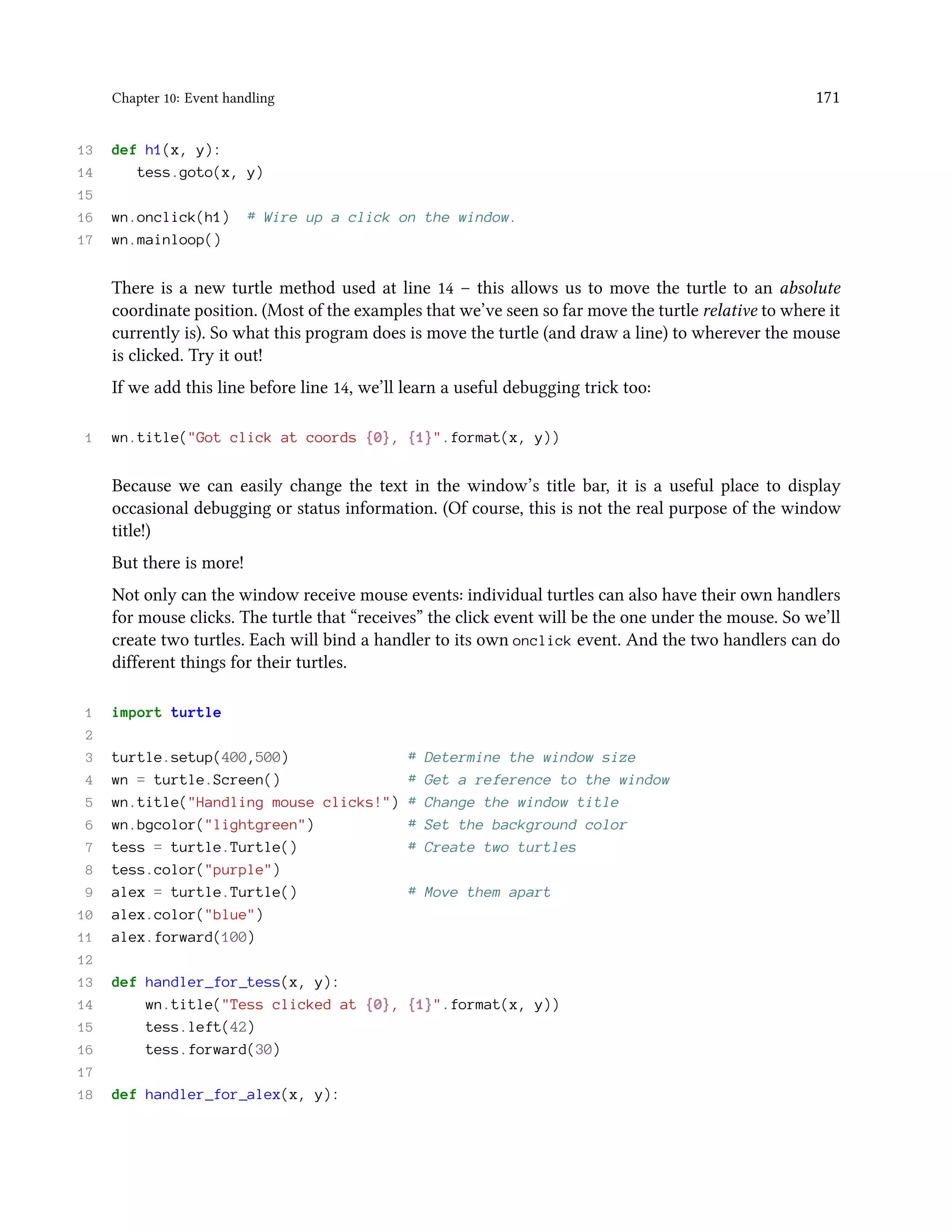 Chapter 10: Event handling 171 13 def h1(x, y): 14 tess.goto(x, y) 15 16 wn.onclick(h1) # Wire up a click on the window. 17 wn.mainloop() There is a new turtle method used at line 14 – this allows us to move the turtle to an absolute coordinate position. (Most of the examples that we’ve seen so far move the turtle relative to where it currently is). So what this program does is move the turtle (and draw a line) to wherever the mouse is clicked. Try it out! If we add this line before line 14, we’ll learn a useful debugging trick too: 1 wn.title("Got click at coords {0}, {1}".format(x, y)) Because we can easily change the text in the window’s title bar, it is a useful place to display occasional debugging or status information. (Of course, this is not the real purpose of the window title!) But there is more! Not only can the window receive mouse events: individual turtles can also have their own handlers for mouse clicks. The turtle that “receives” the click event will be the one under the mouse. So we’ll create two turtles. Each will bind a handler to its own onclick event. And the two handlers can do different things for their turtles. 1 import turtle 2 3 turtle.setup(400,500) # Determine the window size 4 wn = turtle.Screen() # Get a reference to the window 5 wn.title("Handling mouse clicks!") # Change the window title 6 wn.bgcolor("lightgreen") # Set the background color 7 tess = turtle.Turtle() # Create two turtles 8 tess.color("purple") 9 alex = turtle.Turtle() # Move them apart 10 alex.color("blue") 11 alex.forward(100) 12 13 def handler_for_tess(x, y): 14 wn.title("Tess clicked at {0}, {1}".format(x, y)) 15 tess.left(42) 16 tess.forward(30) 17 18 def handler_for_alex(x, y): 
