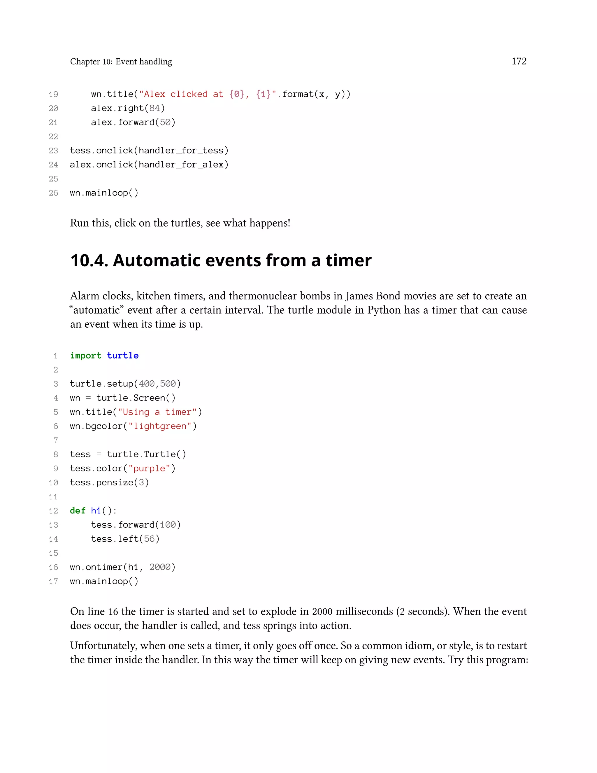 Chapter 10: Event handling 172 19 wn.title("Alex clicked at {0}, {1}".format(x, y)) 20 alex.right(84) 21 alex.forward(50) 22 23 tess.onclick(handler_for_tess) 24 alex.onclick(handler_for_alex) 25 26 wn.mainloop() Run this, click on the turtles, see what happens! 10.4. Automatic events from a timer Alarm clocks, kitchen timers, and thermonuclear bombs in James Bond movies are set to create an “automatic” event after a certain interval. The turtle module in Python has a timer that can cause an event when its time is up. 1 import turtle 2 3 turtle.setup(400,500) 4 wn = turtle.Screen() 5 wn.title("Using a timer") 6 wn.bgcolor("lightgreen") 7 8 tess = turtle.Turtle() 9 tess.color("purple") 10 tess.pensize(3) 11 12 def h1(): 13 tess.forward(100) 14 tess.left(56) 15 16 wn.ontimer(h1, 2000) 17 wn.mainloop() On line 16 the timer is started and set to explode in 2000 milliseconds (2 seconds). When the event does occur, the handler is called, and tess springs into action. Unfortunately, when one sets a timer, it only goes off once. So a common idiom, or style, is to restart the timer inside the handler. In this way the timer will keep on giving new events. Try this program: 