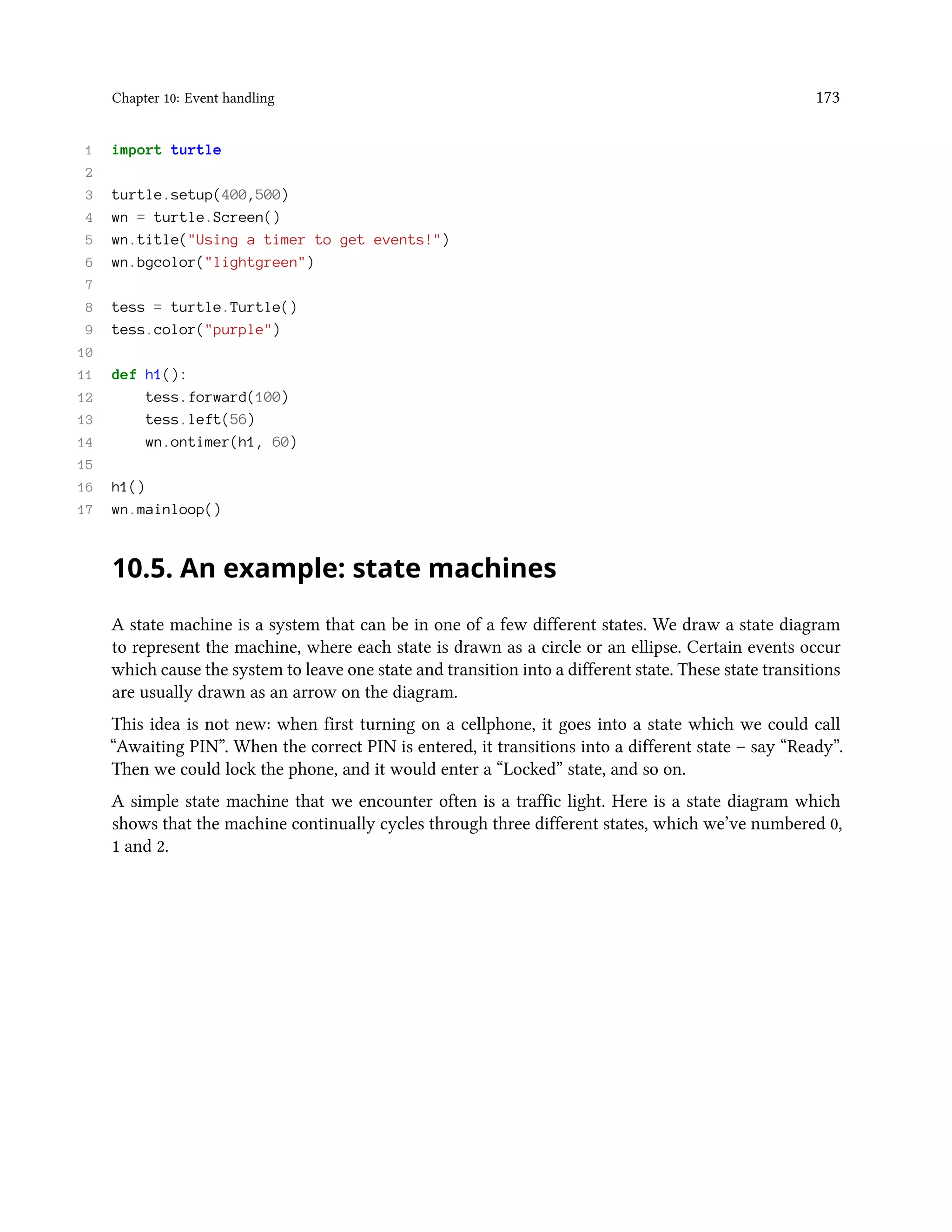 Chapter 10: Event handling 173 1 import turtle 2 3 turtle.setup(400,500) 4 wn = turtle.Screen() 5 wn.title("Using a timer to get events!") 6 wn.bgcolor("lightgreen") 7 8 tess = turtle.Turtle() 9 tess.color("purple") 10 11 def h1(): 12 tess.forward(100) 13 tess.left(56) 14 wn.ontimer(h1, 60) 15 16 h1() 17 wn.mainloop() 10.5. An example: state machines A state machine is a system that can be in one of a few different states. We draw a state diagram to represent the machine, where each state is drawn as a circle or an ellipse. Certain events occur which cause the system to leave one state and transition into a different state. These state transitions are usually drawn as an arrow on the diagram. This idea is not new: when first turning on a cellphone, it goes into a state which we could call “Awaiting PIN”. When the correct PIN is entered, it transitions into a different state – say “Ready”. Then we could lock the phone, and it would enter a “Locked” state, and so on. A simple state machine that we encounter often is a traffic light. Here is a state diagram which shows that the machine continually cycles through three different states, which we’ve numbered 0, 1 and 2. 