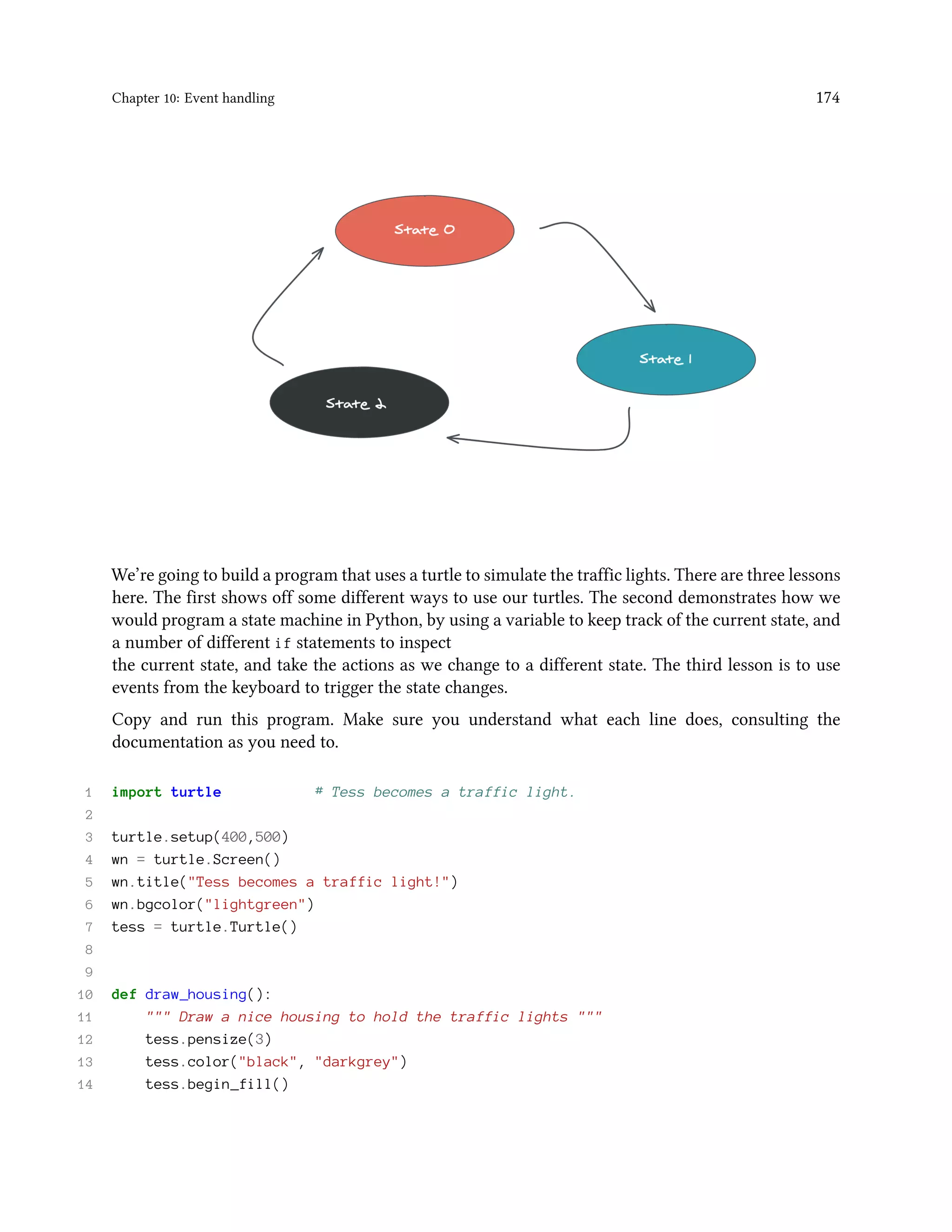 Chapter 10: Event handling 174 We’re going to build a program that uses a turtle to simulate the traffic lights. There are three lessons here. The first shows off some different ways to use our turtles. The second demonstrates how we would program a state machine in Python, by using a variable to keep track of the current state, and a number of different if statements to inspect the current state, and take the actions as we change to a different state. The third lesson is to use events from the keyboard to trigger the state changes. Copy and run this program. Make sure you understand what each line does, consulting the documentation as you need to. 1 import turtle # Tess becomes a traffic light. 2 3 turtle.setup(400,500) 4 wn = turtle.Screen() 5 wn.title("Tess becomes a traffic light!") 6 wn.bgcolor("lightgreen") 7 tess = turtle.Turtle() 8 9 10 def draw_housing(): 11 """ Draw a nice housing to hold the traffic lights """ 12 tess.pensize(3) 13 tess.color("black", "darkgrey") 14 tess.begin_fill() 