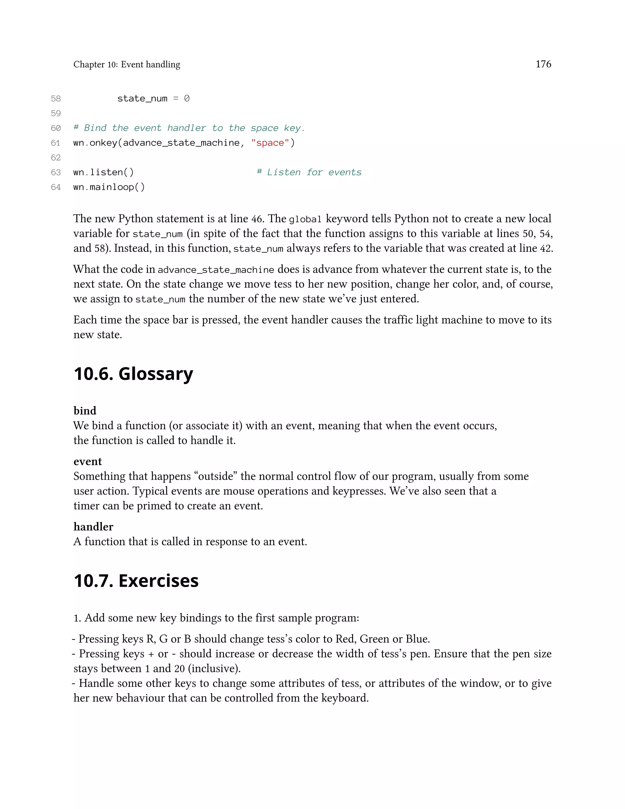 Chapter 10: Event handling 176 58 state_num = 0 59 60 # Bind the event handler to the space key. 61 wn.onkey(advance_state_machine, "space") 62 63 wn.listen() # Listen for events 64 wn.mainloop() The new Python statement is at line 46. The global keyword tells Python not to create a new local variable for state_num (in spite of the fact that the function assigns to this variable at lines 50, 54, and 58). Instead, in this function, state_num always refers to the variable that was created at line 42. What the code in advance_state_machine does is advance from whatever the current state is, to the next state. On the state change we move tess to her new position, change her color, and, of course, we assign to state_num the number of the new state we’ve just entered. Each time the space bar is pressed, the event handler causes the traffic light machine to move to its new state. 10.6. Glossary bind We bind a function (or associate it) with an event, meaning that when the event occurs, the function is called to handle it. event Something that happens “outside” the normal control flow of our program, usually from some user action. Typical events are mouse operations and keypresses. We’ve also seen that a timer can be primed to create an event. handler A function that is called in response to an event. 10.7. Exercises 1. Add some new key bindings to the first sample program: - Pressing keys R, G or B should change tess’s color to Red, Green or Blue. - Pressing keys + or - should increase or decrease the width of tess’s pen. Ensure that the pen size stays between 1 and 20 (inclusive). - Handle some other keys to change some attributes of tess, or attributes of the window, or to give her new behaviour that can be controlled from the keyboard. 