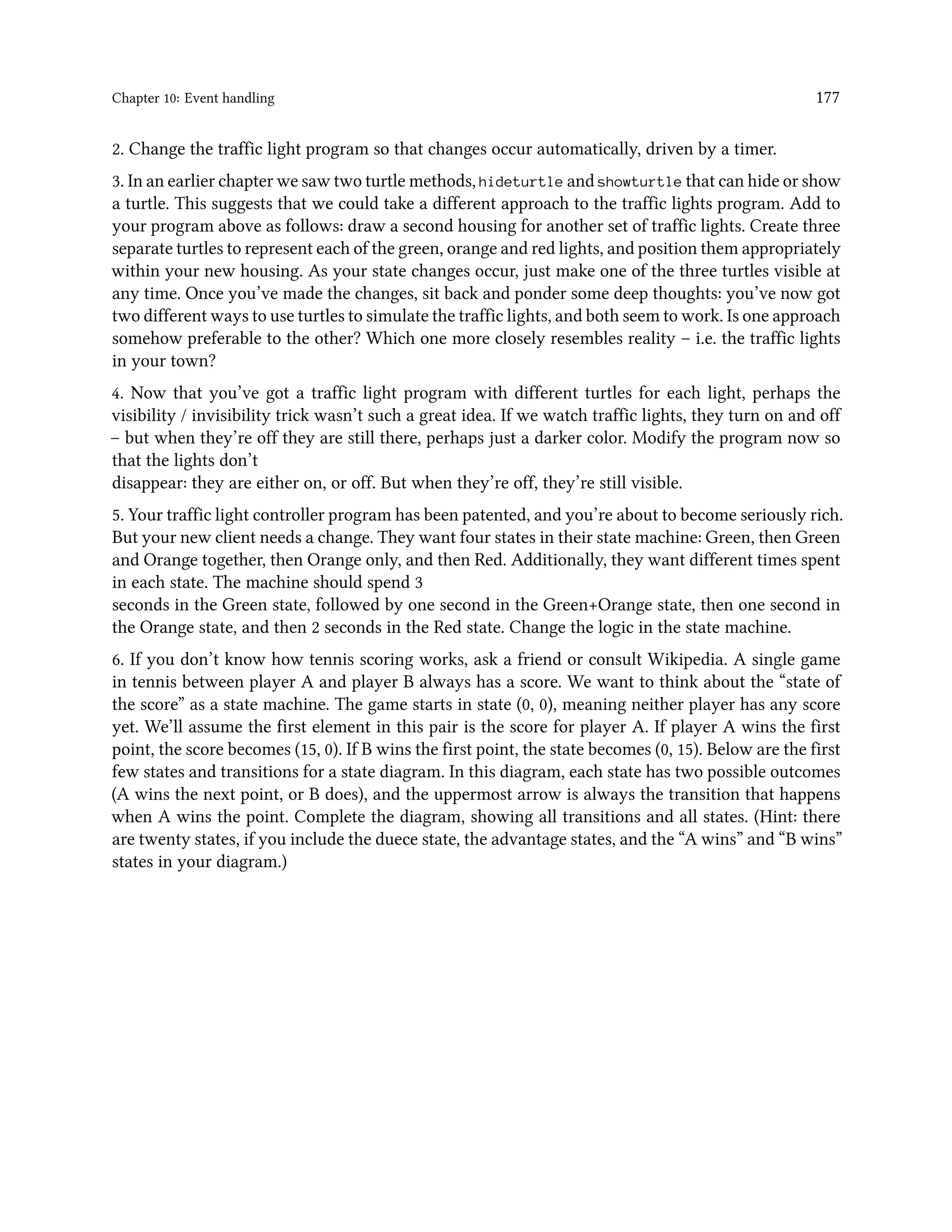 Chapter 10: Event handling 177 2. Change the traffic light program so that changes occur automatically, driven by a timer. 3. In an earlier chapter we saw two turtle methods, hideturtle and showturtle that can hide or show a turtle. This suggests that we could take a different approach to the traffic lights program. Add to your program above as follows: draw a second housing for another set of traffic lights. Create three separate turtles to represent each of the green, orange and red lights, and position them appropriately within your new housing. As your state changes occur, just make one of the three turtles visible at any time. Once you’ve made the changes, sit back and ponder some deep thoughts: you’ve now got two different ways to use turtles to simulate the traffic lights, and both seem to work. Is one approach somehow preferable to the other? Which one more closely resembles reality – i.e. the traffic lights in your town? 4. Now that you’ve got a traffic light program with different turtles for each light, perhaps the visibility / invisibility trick wasn’t such a great idea. If we watch traffic lights, they turn on and off – but when they’re off they are still there, perhaps just a darker color. Modify the program now so that the lights don’t disappear: they are either on, or off. But when they’re off, they’re still visible. 5. Your traffic light controller program has been patented, and you’re about to become seriously rich. But your new client needs a change. They want four states in their state machine: Green, then Green and Orange together, then Orange only, and then Red. Additionally, they want different times spent in each state. The machine should spend 3 seconds in the Green state, followed by one second in the Green+Orange state, then one second in the Orange state, and then 2 seconds in the Red state. Change the logic in the state machine. 6. If you don’t know how tennis scoring works, ask a friend or consult Wikipedia. A single game in tennis between player A and player B always has a score. We want to think about the “state of the score” as a state machine. The game starts in state (0, 0), meaning neither player has any score yet. We’ll assume the first element in this pair is the score for player A. If player A wins the first point, the score becomes (15, 0). If B wins the first point, the state becomes (0, 15). Below are the first few states and transitions for a state diagram. In this diagram, each state has two possible outcomes (A wins the next point, or B does), and the uppermost arrow is always the transition that happens when A wins the point. Complete the diagram, showing all transitions and all states. (Hint: there are twenty states, if you include the duece state, the advantage states, and the “A wins” and “B wins” states in your diagram.) 