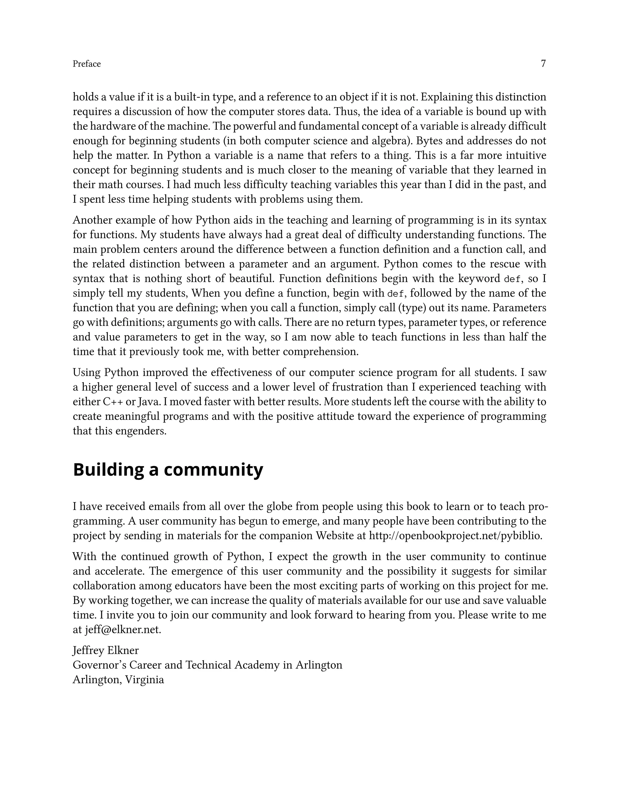 Preface 7 holds a value if it is a built-in type, and a reference to an object if it is not. Explaining this distinction requires a discussion of how the computer stores data. Thus, the idea of a variable is bound up with the hardware of the machine. The powerful and fundamental concept of a variable is already difficult enough for beginning students (in both computer science and algebra). Bytes and addresses do not help the matter. In Python a variable is a name that refers to a thing. This is a far more intuitive concept for beginning students and is much closer to the meaning of variable that they learned in their math courses. I had much less difficulty teaching variables this year than I did in the past, and I spent less time helping students with problems using them. Another example of how Python aids in the teaching and learning of programming is in its syntax for functions. My students have always had a great deal of difficulty understanding functions. The main problem centers around the difference between a function definition and a function call, and the related distinction between a parameter and an argument. Python comes to the rescue with syntax that is nothing short of beautiful. Function definitions begin with the keyword def, so I simply tell my students, When you define a function, begin with def, followed by the name of the function that you are defining; when you call a function, simply call (type) out its name. Parameters go with definitions; arguments go with calls. There are no return types, parameter types, or reference and value parameters to get in the way, so I am now able to teach functions in less than half the time that it previously took me, with better comprehension. Using Python improved the effectiveness of our computer science program for all students. I saw a higher general level of success and a lower level of frustration than I experienced teaching with either C++ or Java. I moved faster with better results. More students left the course with the ability to create meaningful programs and with the positive attitude toward the experience of programming that this engenders. Building a community I have received emails from all over the globe from people using this book to learn or to teach pro- gramming. A user community has begun to emerge, and many people have been contributing to the project by sending in materials for the companion Website at http://openbookproject.net/pybiblio. With the continued growth of Python, I expect the growth in the user community to continue and accelerate. The emergence of this user community and the possibility it suggests for similar collaboration among educators have been the most exciting parts of working on this project for me. By working together, we can increase the quality of materials available for our use and save valuable time. I invite you to join our community and look forward to hearing from you. Please write to me at jeff@elkner.net. Jeffrey Elkner Governor’s Career and Technical Academy in Arlington Arlington, Virginia 
