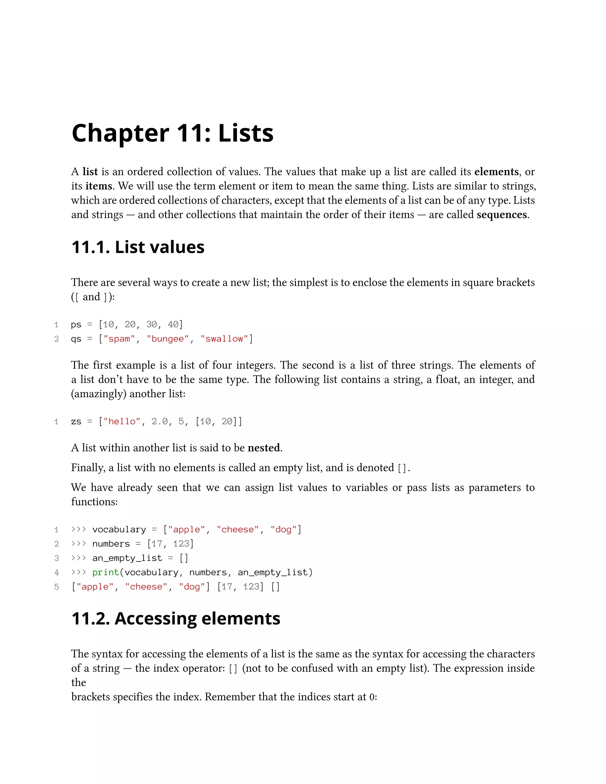 Chapter 11: Lists A list is an ordered collection of values. The values that make up a list are called its elements, or its items. We will use the term element or item to mean the same thing. Lists are similar to strings, which are ordered collections of characters, except that the elements of a list can be of any type. Lists and strings — and other collections that maintain the order of their items — are called sequences. 11.1. List values There are several ways to create a new list; the simplest is to enclose the elements in square brackets ([ and ]): 1 ps = [10, 20, 30, 40] 2 qs = ["spam", "bungee", "swallow"] The first example is a list of four integers. The second is a list of three strings. The elements of a list don’t have to be the same type. The following list contains a string, a float, an integer, and (amazingly) another list: 1 zs = ["hello", 2.0, 5, [10, 20]] A list within another list is said to be nested. Finally, a list with no elements is called an empty list, and is denoted []. We have already seen that we can assign list values to variables or pass lists as parameters to functions: 1 >>> vocabulary = ["apple", "cheese", "dog"] 2 >>> numbers = [17, 123] 3 >>> an_empty_list = [] 4 >>> print(vocabulary, numbers, an_empty_list) 5 ["apple", "cheese", "dog"] [17, 123] [] 11.2. Accessing elements The syntax for accessing the elements of a list is the same as the syntax for accessing the characters of a string — the index operator: [] (not to be confused with an empty list). The expression inside the brackets specifies the index. Remember that the indices start at 0: 