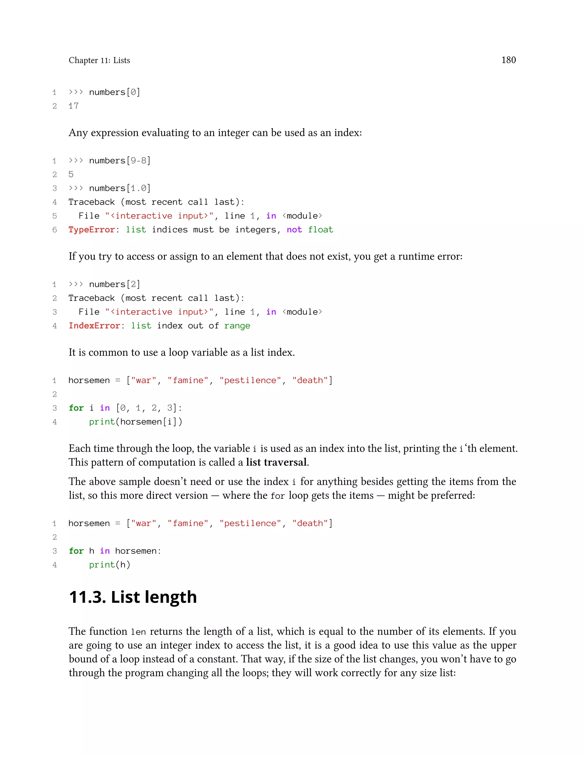 Chapter 11: Lists 180 1 >>> numbers[0] 2 17 Any expression evaluating to an integer can be used as an index: 1 >>> numbers[9-8] 2 5 3 >>> numbers[1.0] 4 Traceback (most recent call last): 5 File "<interactive input>", line 1, in <module> 6 TypeError: list indices must be integers, not float If you try to access or assign to an element that does not exist, you get a runtime error: 1 >>> numbers[2] 2 Traceback (most recent call last): 3 File "<interactive input>", line 1, in <module> 4 IndexError: list index out of range It is common to use a loop variable as a list index. 1 horsemen = ["war", "famine", "pestilence", "death"] 2 3 for i in [0, 1, 2, 3]: 4 print(horsemen[i]) Each time through the loop, the variable i is used as an index into the list, printing the i‘th element. This pattern of computation is called a list traversal. The above sample doesn’t need or use the index i for anything besides getting the items from the list, so this more direct version — where the for loop gets the items — might be preferred: 1 horsemen = ["war", "famine", "pestilence", "death"] 2 3 for h in horsemen: 4 print(h) 11.3. List length The function len returns the length of a list, which is equal to the number of its elements. If you are going to use an integer index to access the list, it is a good idea to use this value as the upper bound of a loop instead of a constant. That way, if the size of the list changes, you won’t have to go through the program changing all the loops; they will work correctly for any size list: 