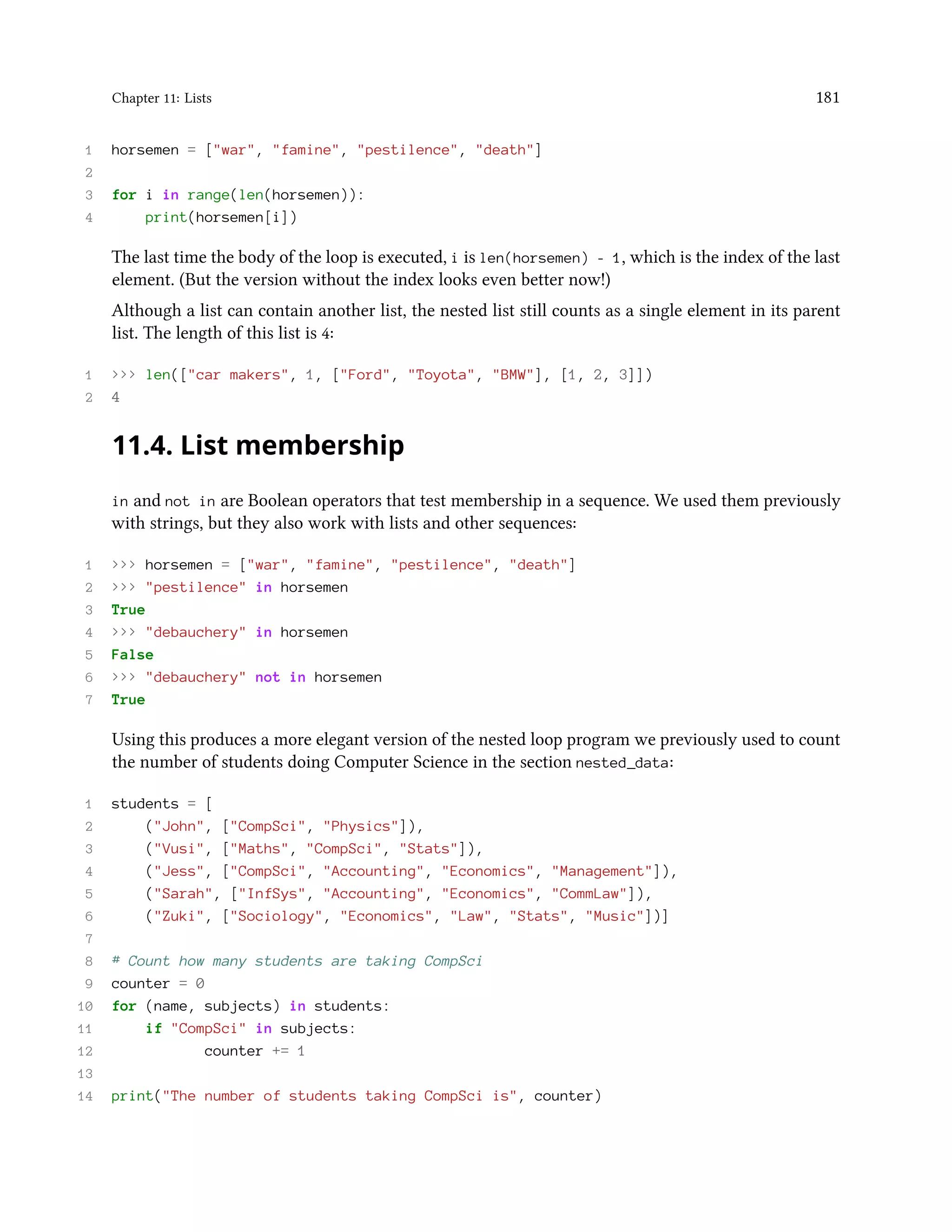 Chapter 11: Lists 181 1 horsemen = ["war", "famine", "pestilence", "death"] 2 3 for i in range(len(horsemen)): 4 print(horsemen[i]) The last time the body of the loop is executed, i is len(horsemen) - 1, which is the index of the last element. (But the version without the index looks even better now!) Although a list can contain another list, the nested list still counts as a single element in its parent list. The length of this list is 4: 1 >>> len(["car makers", 1, ["Ford", "Toyota", "BMW"], [1, 2, 3]]) 2 4 11.4. List membership in and not in are Boolean operators that test membership in a sequence. We used them previously with strings, but they also work with lists and other sequences: 1 >>> horsemen = ["war", "famine", "pestilence", "death"] 2 >>> "pestilence" in horsemen 3 True 4 >>> "debauchery" in horsemen 5 False 6 >>> "debauchery" not in horsemen 7 True Using this produces a more elegant version of the nested loop program we previously used to count the number of students doing Computer Science in the section nested_data: 1 students = [ 2 ("John", ["CompSci", "Physics"]), 3 ("Vusi", ["Maths", "CompSci", "Stats"]), 4 ("Jess", ["CompSci", "Accounting", "Economics", "Management"]), 5 ("Sarah", ["InfSys", "Accounting", "Economics", "CommLaw"]), 6 ("Zuki", ["Sociology", "Economics", "Law", "Stats", "Music"])] 7 8 # Count how many students are taking CompSci 9 counter = 0 10 for (name, subjects) in students: 11 if "CompSci" in subjects: 12 counter += 1 13 14 print("The number of students taking CompSci is", counter) 