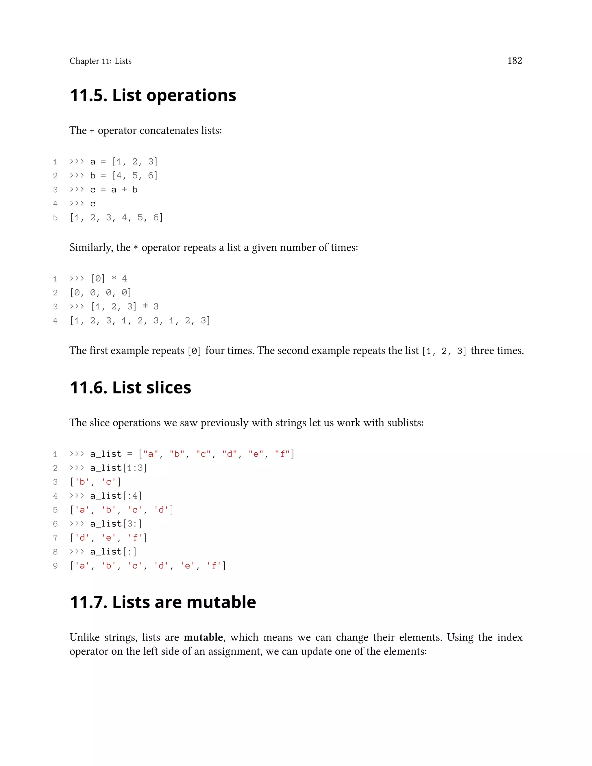 Chapter 11: Lists 182 11.5. List operations The + operator concatenates lists: 1 >>> a = [1, 2, 3] 2 >>> b = [4, 5, 6] 3 >>> c = a + b 4 >>> c 5 [1, 2, 3, 4, 5, 6] Similarly, the * operator repeats a list a given number of times: 1 >>> [0] * 4 2 [0, 0, 0, 0] 3 >>> [1, 2, 3] * 3 4 [1, 2, 3, 1, 2, 3, 1, 2, 3] The first example repeats [0] four times. The second example repeats the list [1, 2, 3] three times. 11.6. List slices The slice operations we saw previously with strings let us work with sublists: 1 >>> a_list = ["a", "b", "c", "d", "e", "f"] 2 >>> a_list[1:3] 3 ['b', 'c'] 4 >>> a_list[:4] 5 ['a', 'b', 'c', 'd'] 6 >>> a_list[3:] 7 ['d', 'e', 'f'] 8 >>> a_list[:] 9 ['a', 'b', 'c', 'd', 'e', 'f'] 11.7. Lists are mutable Unlike strings, lists are mutable, which means we can change their elements. Using the index operator on the left side of an assignment, we can update one of the elements: 