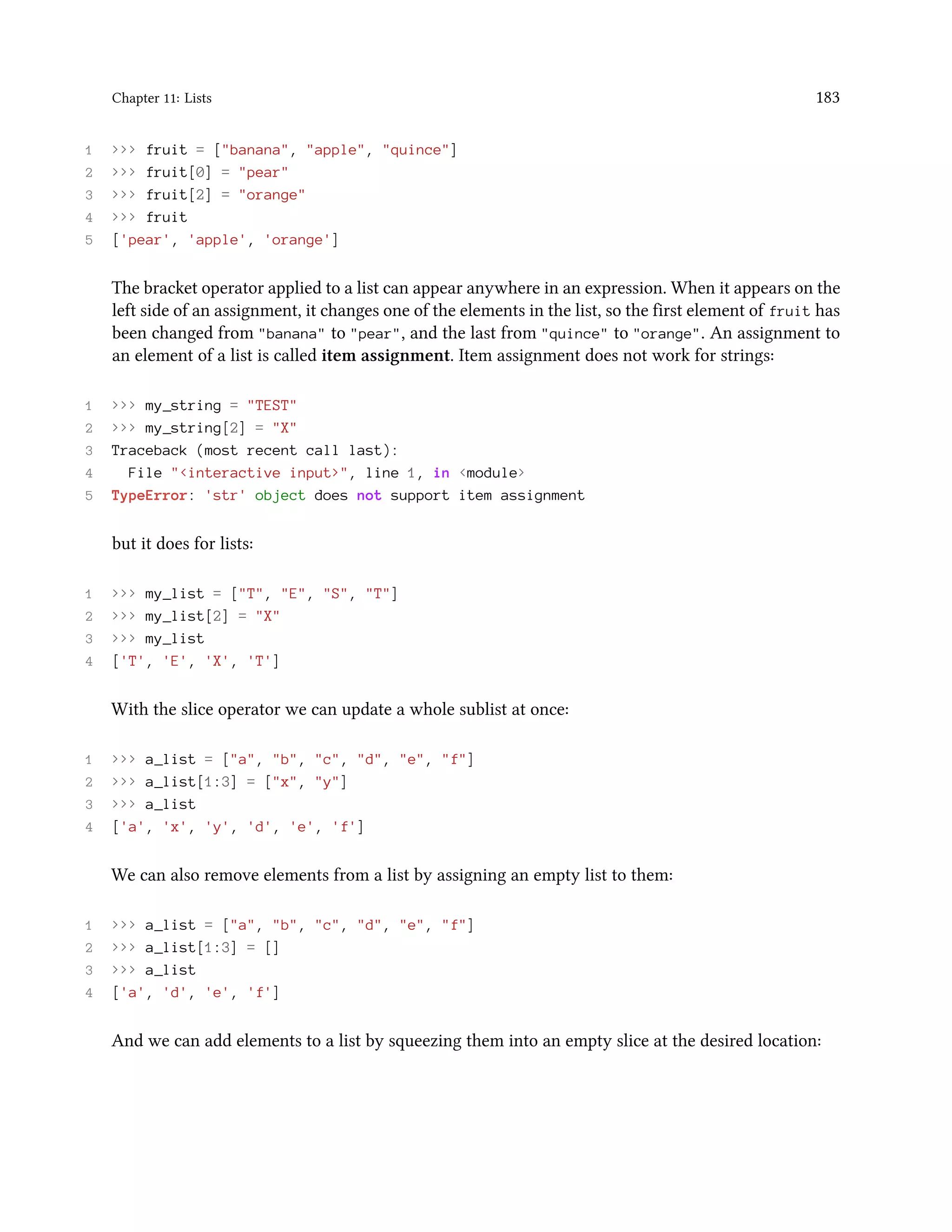 Chapter 11: Lists 183 1 >>> fruit = ["banana", "apple", "quince"] 2 >>> fruit[0] = "pear" 3 >>> fruit[2] = "orange" 4 >>> fruit 5 ['pear', 'apple', 'orange'] The bracket operator applied to a list can appear anywhere in an expression. When it appears on the left side of an assignment, it changes one of the elements in the list, so the first element of fruit has been changed from "banana" to "pear", and the last from "quince" to "orange". An assignment to an element of a list is called item assignment. Item assignment does not work for strings: 1 >>> my_string = "TEST" 2 >>> my_string[2] = "X" 3 Traceback (most recent call last): 4 File "<interactive input>", line 1, in <module> 5 TypeError: 'str' object does not support item assignment but it does for lists: 1 >>> my_list = ["T", "E", "S", "T"] 2 >>> my_list[2] = "X" 3 >>> my_list 4 ['T', 'E', 'X', 'T'] With the slice operator we can update a whole sublist at once: 1 >>> a_list = ["a", "b", "c", "d", "e", "f"] 2 >>> a_list[1:3] = ["x", "y"] 3 >>> a_list 4 ['a', 'x', 'y', 'd', 'e', 'f'] We can also remove elements from a list by assigning an empty list to them: 1 >>> a_list = ["a", "b", "c", "d", "e", "f"] 2 >>> a_list[1:3] = [] 3 >>> a_list 4 ['a', 'd', 'e', 'f'] And we can add elements to a list by squeezing them into an empty slice at the desired location: 