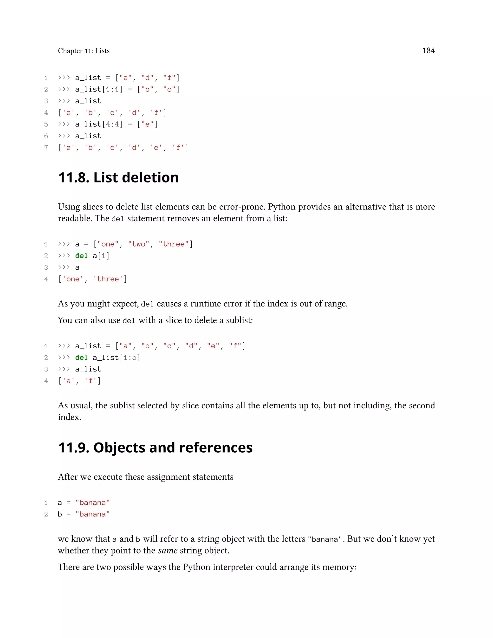 Chapter 11: Lists 184 1 >>> a_list = ["a", "d", "f"] 2 >>> a_list[1:1] = ["b", "c"] 3 >>> a_list 4 ['a', 'b', 'c', 'd', 'f'] 5 >>> a_list[4:4] = ["e"] 6 >>> a_list 7 ['a', 'b', 'c', 'd', 'e', 'f'] 11.8. List deletion Using slices to delete list elements can be error-prone. Python provides an alternative that is more readable. The del statement removes an element from a list: 1 >>> a = ["one", "two", "three"] 2 >>> del a[1] 3 >>> a 4 ['one', 'three'] As you might expect, del causes a runtime error if the index is out of range. You can also use del with a slice to delete a sublist: 1 >>> a_list = ["a", "b", "c", "d", "e", "f"] 2 >>> del a_list[1:5] 3 >>> a_list 4 ['a', 'f'] As usual, the sublist selected by slice contains all the elements up to, but not including, the second index. 11.9. Objects and references After we execute these assignment statements 1 a = "banana" 2 b = "banana" we know that a and b will refer to a string object with the letters "banana". But we don’t know yet whether they point to the same string object. There are two possible ways the Python interpreter could arrange its memory: 