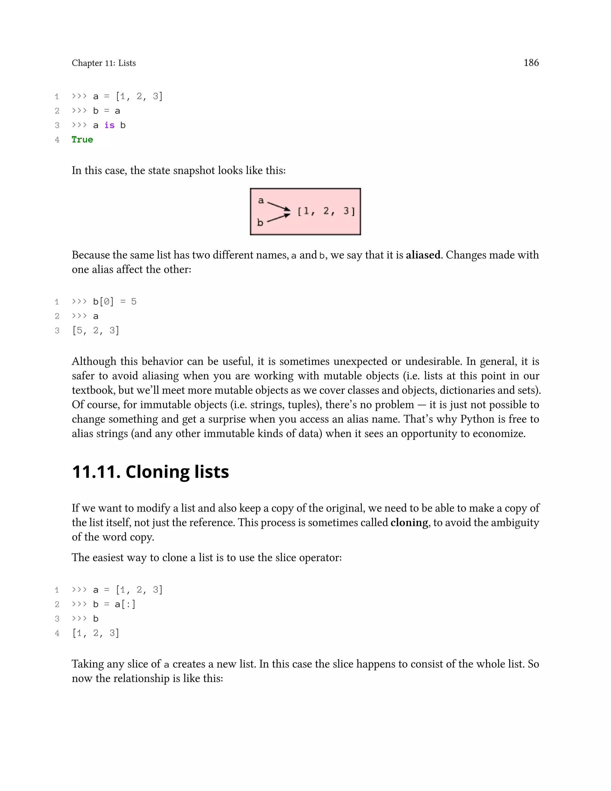 Chapter 11: Lists 186 1 >>> a = [1, 2, 3] 2 >>> b = a 3 >>> a is b 4 True In this case, the state snapshot looks like this: Because the same list has two different names, a and b, we say that it is aliased. Changes made with one alias affect the other: 1 >>> b[0] = 5 2 >>> a 3 [5, 2, 3] Although this behavior can be useful, it is sometimes unexpected or undesirable. In general, it is safer to avoid aliasing when you are working with mutable objects (i.e. lists at this point in our textbook, but we’ll meet more mutable objects as we cover classes and objects, dictionaries and sets). Of course, for immutable objects (i.e. strings, tuples), there’s no problem — it is just not possible to change something and get a surprise when you access an alias name. That’s why Python is free to alias strings (and any other immutable kinds of data) when it sees an opportunity to economize. 11.11. Cloning lists If we want to modify a list and also keep a copy of the original, we need to be able to make a copy of the list itself, not just the reference. This process is sometimes called cloning, to avoid the ambiguity of the word copy. The easiest way to clone a list is to use the slice operator: 1 >>> a = [1, 2, 3] 2 >>> b = a[:] 3 >>> b 4 [1, 2, 3] Taking any slice of a creates a new list. In this case the slice happens to consist of the whole list. So now the relationship is like this: 