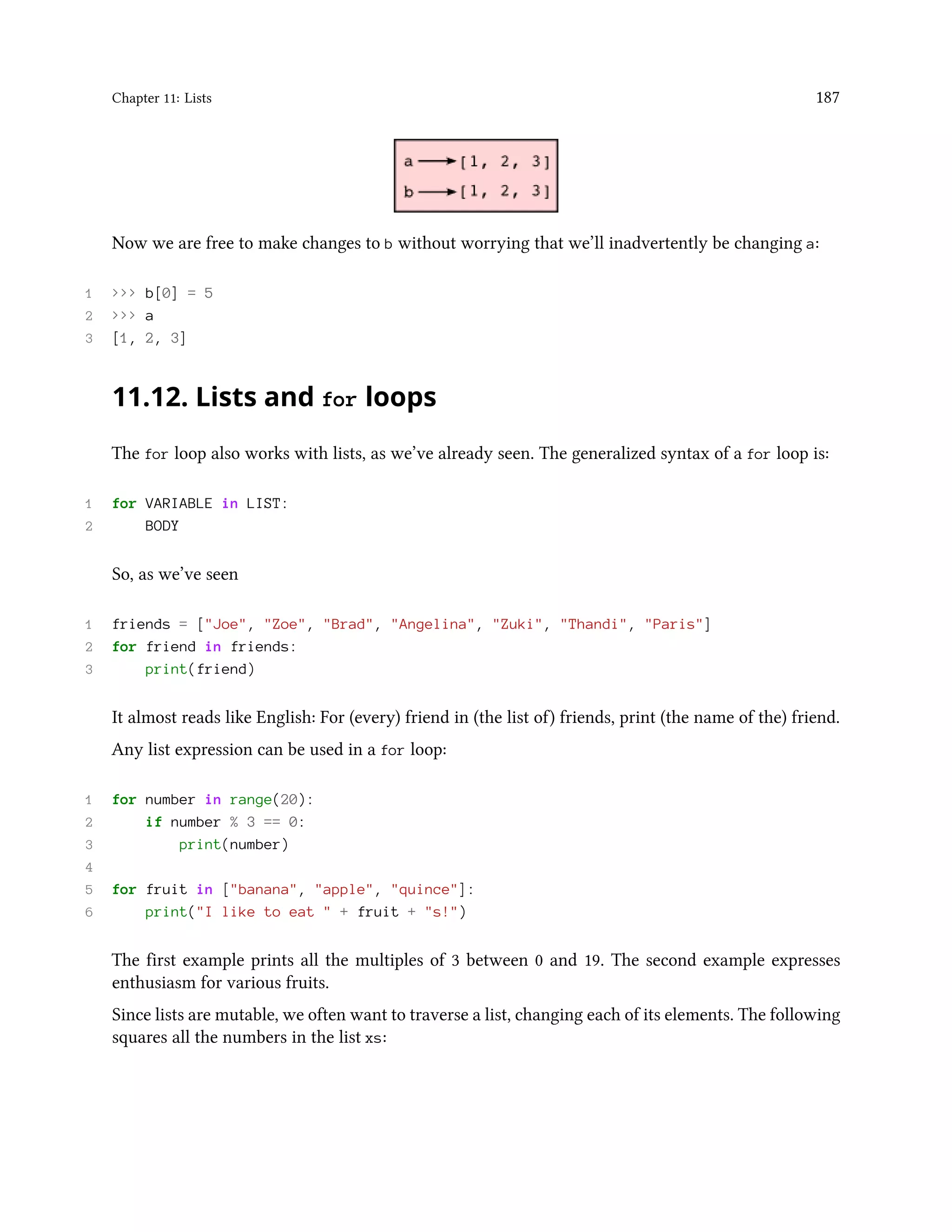 Chapter 11: Lists 187 Now we are free to make changes to b without worrying that we’ll inadvertently be changing a: 1 >>> b[0] = 5 2 >>> a 3 [1, 2, 3] 11.12. Lists and for loops The for loop also works with lists, as we’ve already seen. The generalized syntax of a for loop is: 1 for VARIABLE in LIST: 2 BODY So, as we’ve seen 1 friends = ["Joe", "Zoe", "Brad", "Angelina", "Zuki", "Thandi", "Paris"] 2 for friend in friends: 3 print(friend) It almost reads like English: For (every) friend in (the list of) friends, print (the name of the) friend. Any list expression can be used in a for loop: 1 for number in range(20): 2 if number % 3 == 0: 3 print(number) 4 5 for fruit in ["banana", "apple", "quince"]: 6 print("I like to eat " + fruit + "s!") The first example prints all the multiples of 3 between 0 and 19. The second example expresses enthusiasm for various fruits. Since lists are mutable, we often want to traverse a list, changing each of its elements. The following squares all the numbers in the list xs: 