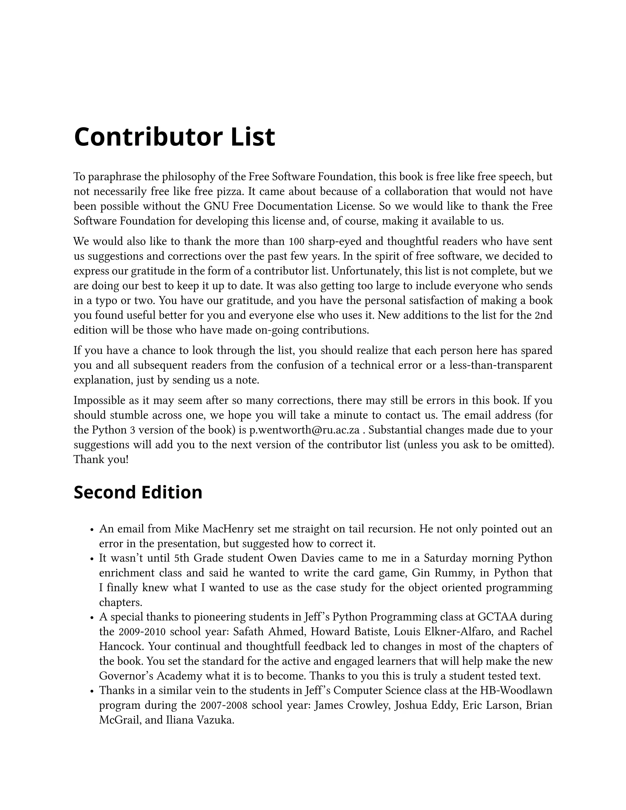 Contributor List To paraphrase the philosophy of the Free Software Foundation, this book is free like free speech, but not necessarily free like free pizza. It came about because of a collaboration that would not have been possible without the GNU Free Documentation License. So we would like to thank the Free Software Foundation for developing this license and, of course, making it available to us. We would also like to thank the more than 100 sharp-eyed and thoughtful readers who have sent us suggestions and corrections over the past few years. In the spirit of free software, we decided to express our gratitude in the form of a contributor list. Unfortunately, this list is not complete, but we are doing our best to keep it up to date. It was also getting too large to include everyone who sends in a typo or two. You have our gratitude, and you have the personal satisfaction of making a book you found useful better for you and everyone else who uses it. New additions to the list for the 2nd edition will be those who have made on-going contributions. If you have a chance to look through the list, you should realize that each person here has spared you and all subsequent readers from the confusion of a technical error or a less-than-transparent explanation, just by sending us a note. Impossible as it may seem after so many corrections, there may still be errors in this book. If you should stumble across one, we hope you will take a minute to contact us. The email address (for the Python 3 version of the book) is p.wentworth@ru.ac.za . Substantial changes made due to your suggestions will add you to the next version of the contributor list (unless you ask to be omitted). Thank you! Second Edition • An email from Mike MacHenry set me straight on tail recursion. He not only pointed out an error in the presentation, but suggested how to correct it. • It wasn’t until 5th Grade student Owen Davies came to me in a Saturday morning Python enrichment class and said he wanted to write the card game, Gin Rummy, in Python that I finally knew what I wanted to use as the case study for the object oriented programming chapters. • A special thanks to pioneering students in Jeff’s Python Programming class at GCTAA during the 2009-2010 school year: Safath Ahmed, Howard Batiste, Louis Elkner-Alfaro, and Rachel Hancock. Your continual and thoughtfull feedback led to changes in most of the chapters of the book. You set the standard for the active and engaged learners that will help make the new Governor’s Academy what it is to become. Thanks to you this is truly a student tested text. • Thanks in a similar vein to the students in Jeff’s Computer Science class at the HB-Woodlawn program during the 2007-2008 school year: James Crowley, Joshua Eddy, Eric Larson, Brian McGrail, and Iliana Vazuka. 