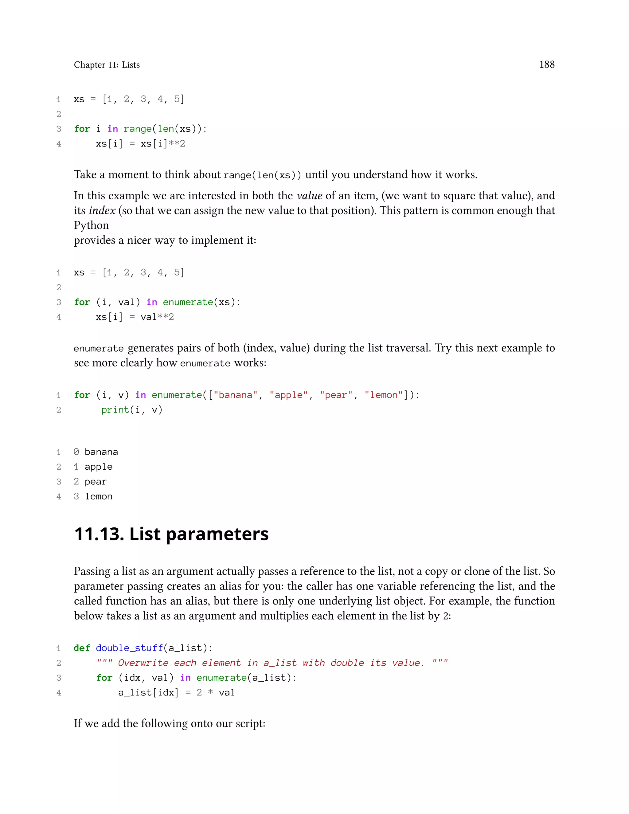 Chapter 11: Lists 188 1 xs = [1, 2, 3, 4, 5] 2 3 for i in range(len(xs)): 4 xs[i] = xs[i]**2 Take a moment to think about range(len(xs)) until you understand how it works. In this example we are interested in both the value of an item, (we want to square that value), and its index (so that we can assign the new value to that position). This pattern is common enough that Python provides a nicer way to implement it: 1 xs = [1, 2, 3, 4, 5] 2 3 for (i, val) in enumerate(xs): 4 xs[i] = val**2 enumerate generates pairs of both (index, value) during the list traversal. Try this next example to see more clearly how enumerate works: 1 for (i, v) in enumerate(["banana", "apple", "pear", "lemon"]): 2 print(i, v) 1 0 banana 2 1 apple 3 2 pear 4 3 lemon 11.13. List parameters Passing a list as an argument actually passes a reference to the list, not a copy or clone of the list. So parameter passing creates an alias for you: the caller has one variable referencing the list, and the called function has an alias, but there is only one underlying list object. For example, the function below takes a list as an argument and multiplies each element in the list by 2: 1 def double_stuff(a_list): 2 """ Overwrite each element in a_list with double its value. """ 3 for (idx, val) in enumerate(a_list): 4 a_list[idx] = 2 * val If we add the following onto our script: 