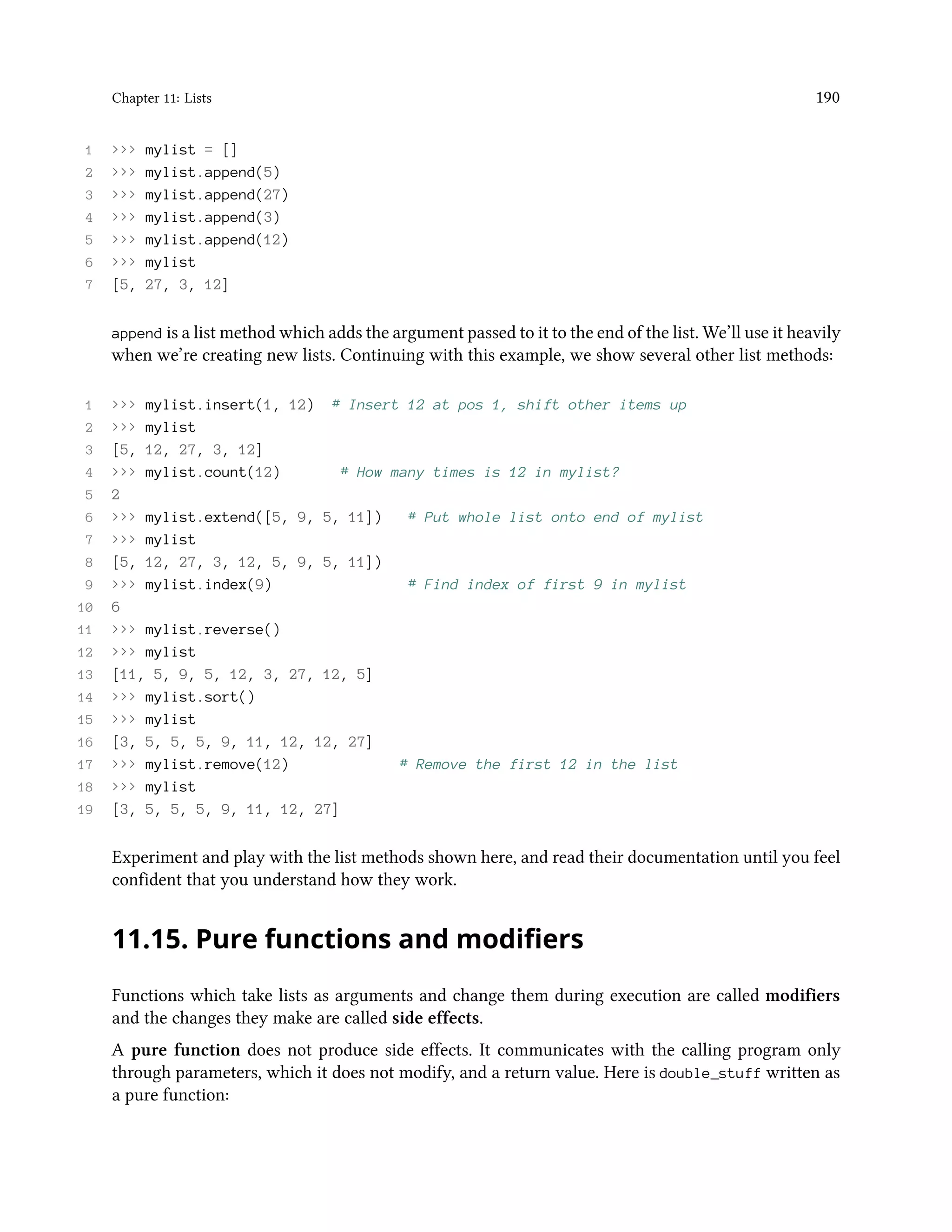 Chapter 11: Lists 190 1 >>> mylist = [] 2 >>> mylist.append(5) 3 >>> mylist.append(27) 4 >>> mylist.append(3) 5 >>> mylist.append(12) 6 >>> mylist 7 [5, 27, 3, 12] append is a list method which adds the argument passed to it to the end of the list. We’ll use it heavily when we’re creating new lists. Continuing with this example, we show several other list methods: 1 >>> mylist.insert(1, 12) # Insert 12 at pos 1, shift other items up 2 >>> mylist 3 [5, 12, 27, 3, 12] 4 >>> mylist.count(12) # How many times is 12 in mylist? 5 2 6 >>> mylist.extend([5, 9, 5, 11]) # Put whole list onto end of mylist 7 >>> mylist 8 [5, 12, 27, 3, 12, 5, 9, 5, 11]) 9 >>> mylist.index(9) # Find index of first 9 in mylist 10 6 11 >>> mylist.reverse() 12 >>> mylist 13 [11, 5, 9, 5, 12, 3, 27, 12, 5] 14 >>> mylist.sort() 15 >>> mylist 16 [3, 5, 5, 5, 9, 11, 12, 12, 27] 17 >>> mylist.remove(12) # Remove the first 12 in the list 18 >>> mylist 19 [3, 5, 5, 5, 9, 11, 12, 27] Experiment and play with the list methods shown here, and read their documentation until you feel confident that you understand how they work. 11.15. Pure functions and modifiers Functions which take lists as arguments and change them during execution are called modifiers and the changes they make are called side effects. A pure function does not produce side effects. It communicates with the calling program only through parameters, which it does not modify, and a return value. Here is double_stuff written as a pure function: 