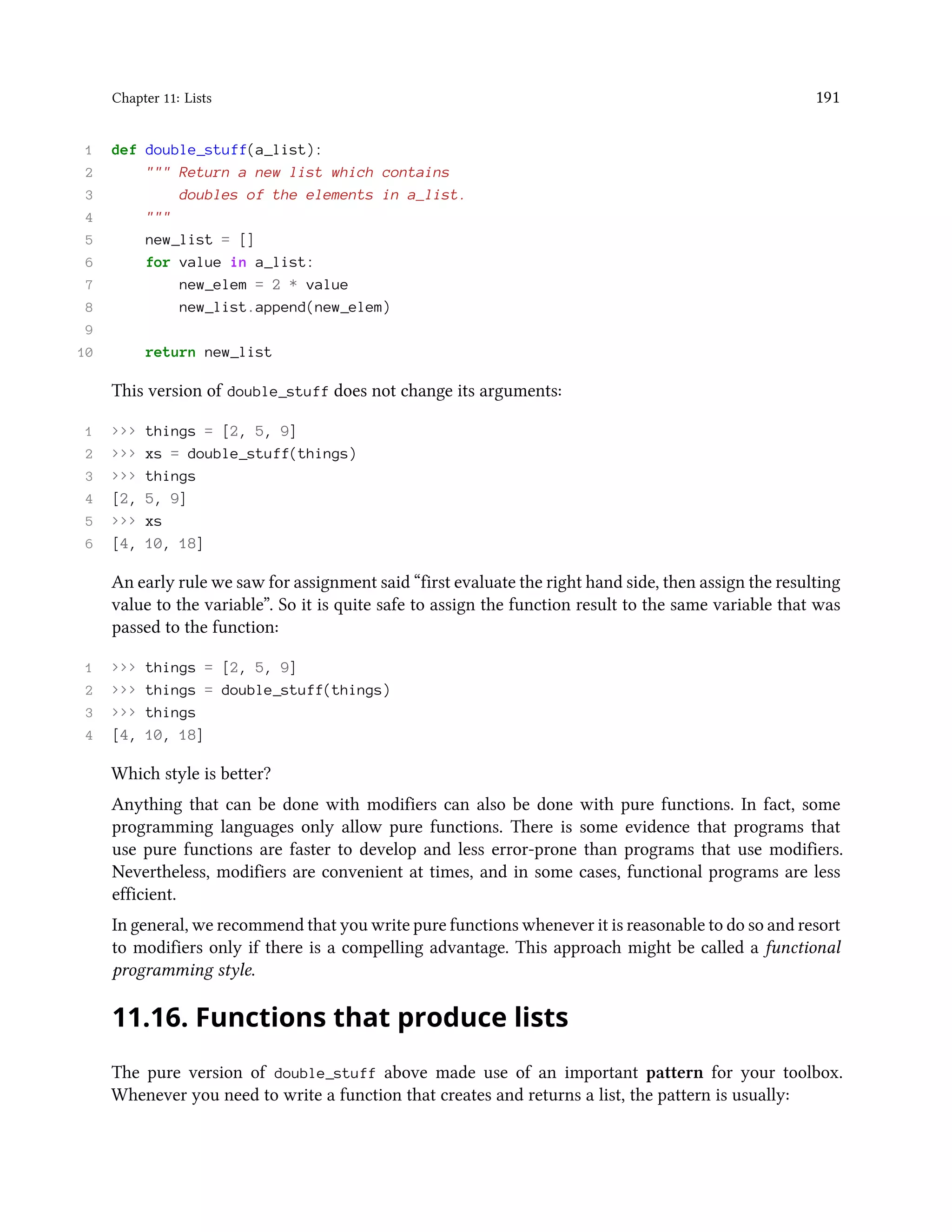 Chapter 11: Lists 191 1 def double_stuff(a_list): 2 """ Return a new list which contains 3 doubles of the elements in a_list. 4 """ 5 new_list = [] 6 for value in a_list: 7 new_elem = 2 * value 8 new_list.append(new_elem) 9 10 return new_list This version of double_stuff does not change its arguments: 1 >>> things = [2, 5, 9] 2 >>> xs = double_stuff(things) 3 >>> things 4 [2, 5, 9] 5 >>> xs 6 [4, 10, 18] An early rule we saw for assignment said “first evaluate the right hand side, then assign the resulting value to the variable”. So it is quite safe to assign the function result to the same variable that was passed to the function: 1 >>> things = [2, 5, 9] 2 >>> things = double_stuff(things) 3 >>> things 4 [4, 10, 18] Which style is better? Anything that can be done with modifiers can also be done with pure functions. In fact, some programming languages only allow pure functions. There is some evidence that programs that use pure functions are faster to develop and less error-prone than programs that use modifiers. Nevertheless, modifiers are convenient at times, and in some cases, functional programs are less efficient. In general, we recommend that you write pure functions whenever it is reasonable to do so and resort to modifiers only if there is a compelling advantage. This approach might be called a functional programming style. 11.16. Functions that produce lists The pure version of double_stuff above made use of an important pattern for your toolbox. Whenever you need to write a function that creates and returns a list, the pattern is usually: 