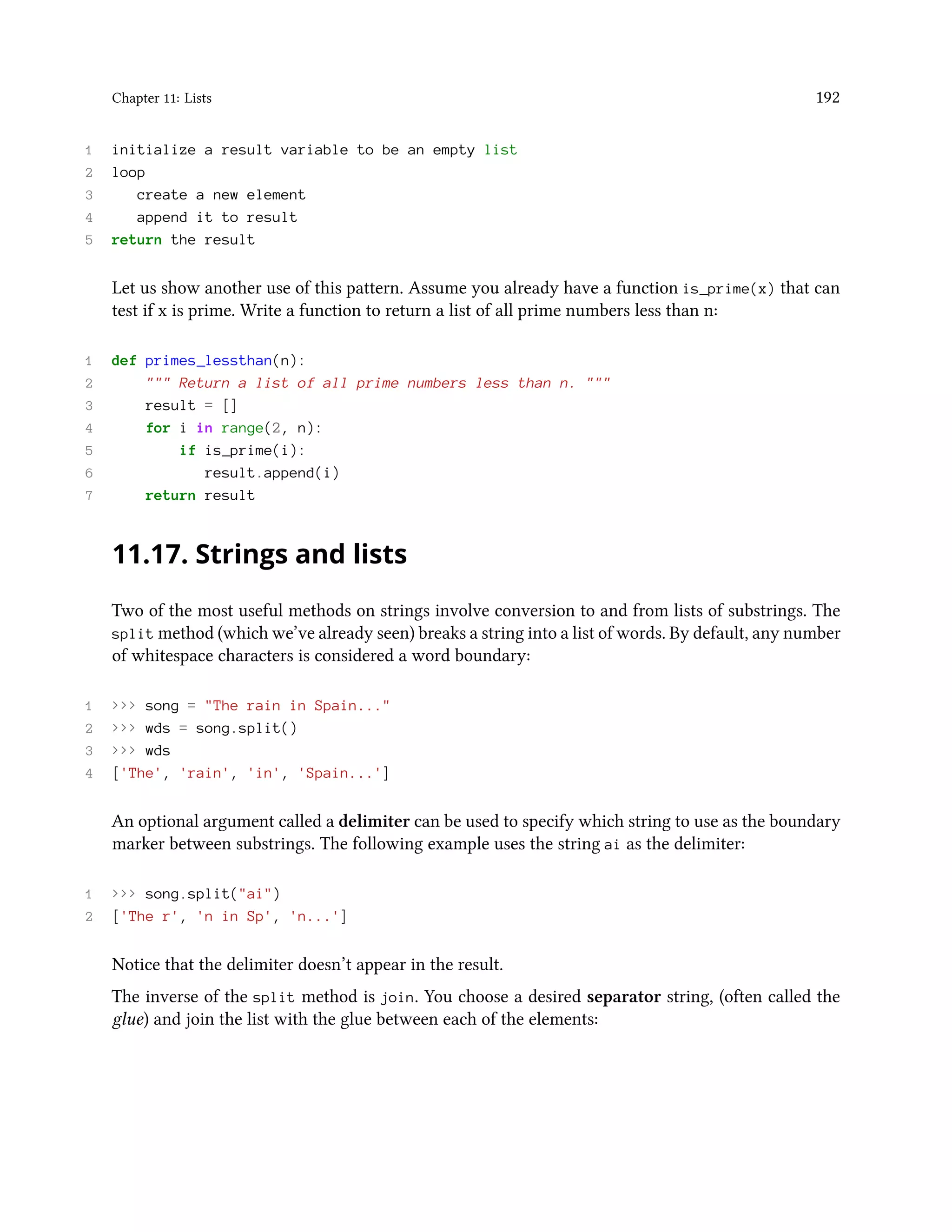 Chapter 11: Lists 192 1 initialize a result variable to be an empty list 2 loop 3 create a new element 4 append it to result 5 return the result Let us show another use of this pattern. Assume you already have a function is_prime(x) that can test if x is prime. Write a function to return a list of all prime numbers less than n: 1 def primes_lessthan(n): 2 """ Return a list of all prime numbers less than n. """ 3 result = [] 4 for i in range(2, n): 5 if is_prime(i): 6 result.append(i) 7 return result 11.17. Strings and lists Two of the most useful methods on strings involve conversion to and from lists of substrings. The split method (which we’ve already seen) breaks a string into a list of words. By default, any number of whitespace characters is considered a word boundary: 1 >>> song = "The rain in Spain..." 2 >>> wds = song.split() 3 >>> wds 4 ['The', 'rain', 'in', 'Spain...'] An optional argument called a delimiter can be used to specify which string to use as the boundary marker between substrings. The following example uses the string ai as the delimiter: 1 >>> song.split("ai") 2 ['The r', 'n in Sp', 'n...'] Notice that the delimiter doesn’t appear in the result. The inverse of the split method is join. You choose a desired separator string, (often called the glue) and join the list with the glue between each of the elements: 