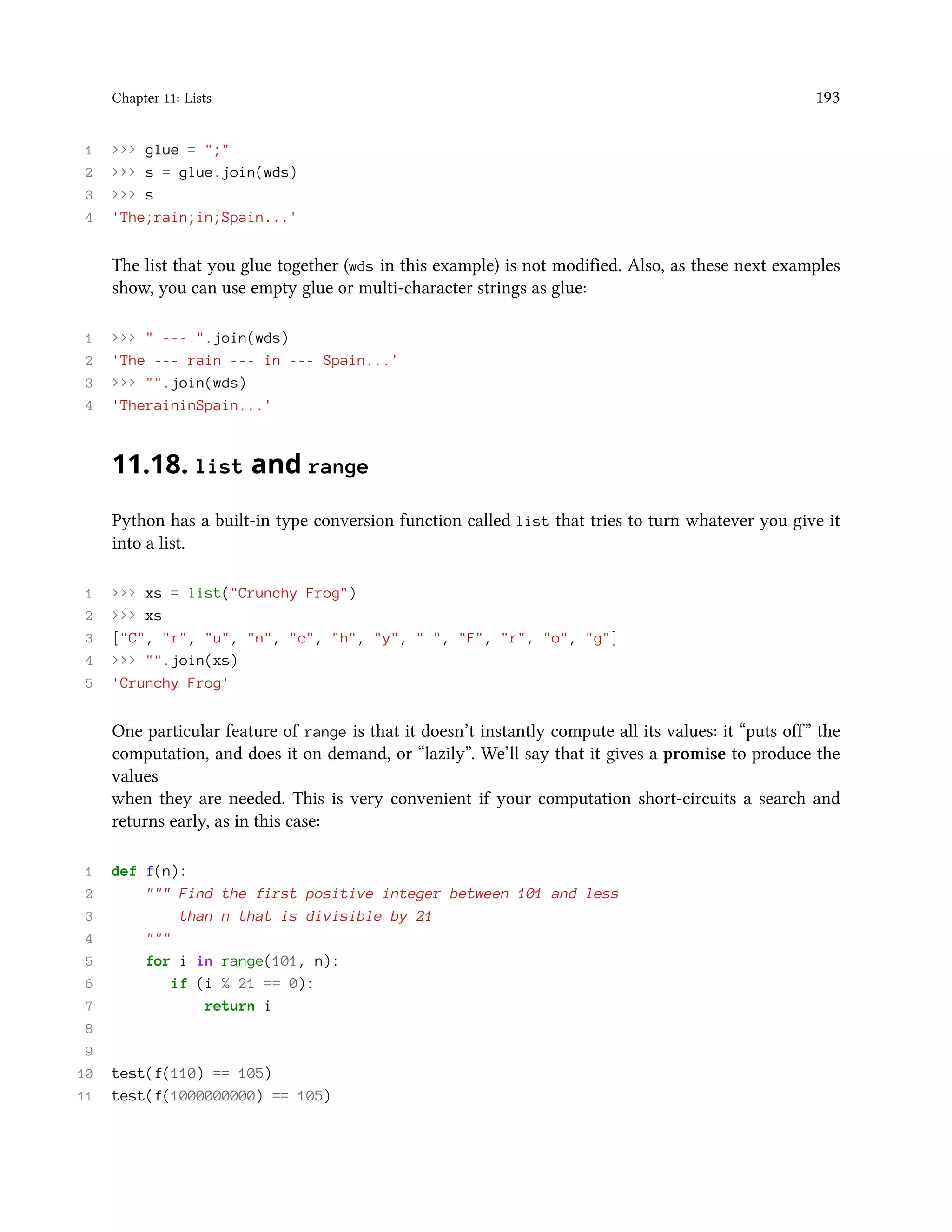 Chapter 11: Lists 193 1 >>> glue = ";" 2 >>> s = glue.join(wds) 3 >>> s 4 'The;rain;in;Spain...' The list that you glue together (wds in this example) is not modified. Also, as these next examples show, you can use empty glue or multi-character strings as glue: 1 >>> " --- ".join(wds) 2 'The --- rain --- in --- Spain...' 3 >>> "".join(wds) 4 'TheraininSpain...' 11.18. list and range Python has a built-in type conversion function called list that tries to turn whatever you give it into a list. 1 >>> xs = list("Crunchy Frog") 2 >>> xs 3 ["C", "r", "u", "n", "c", "h", "y", " ", "F", "r", "o", "g"] 4 >>> "".join(xs) 5 'Crunchy Frog' One particular feature of range is that it doesn’t instantly compute all its values: it “puts off” the computation, and does it on demand, or “lazily”. We’ll say that it gives a promise to produce the values when they are needed. This is very convenient if your computation short-circuits a search and returns early, as in this case: 1 def f(n): 2 """ Find the first positive integer between 101 and less 3 than n that is divisible by 21 4 """ 5 for i in range(101, n): 6 if (i % 21 == 0): 7 return i 8 9 10 test(f(110) == 105) 11 test(f(1000000000) == 105) 