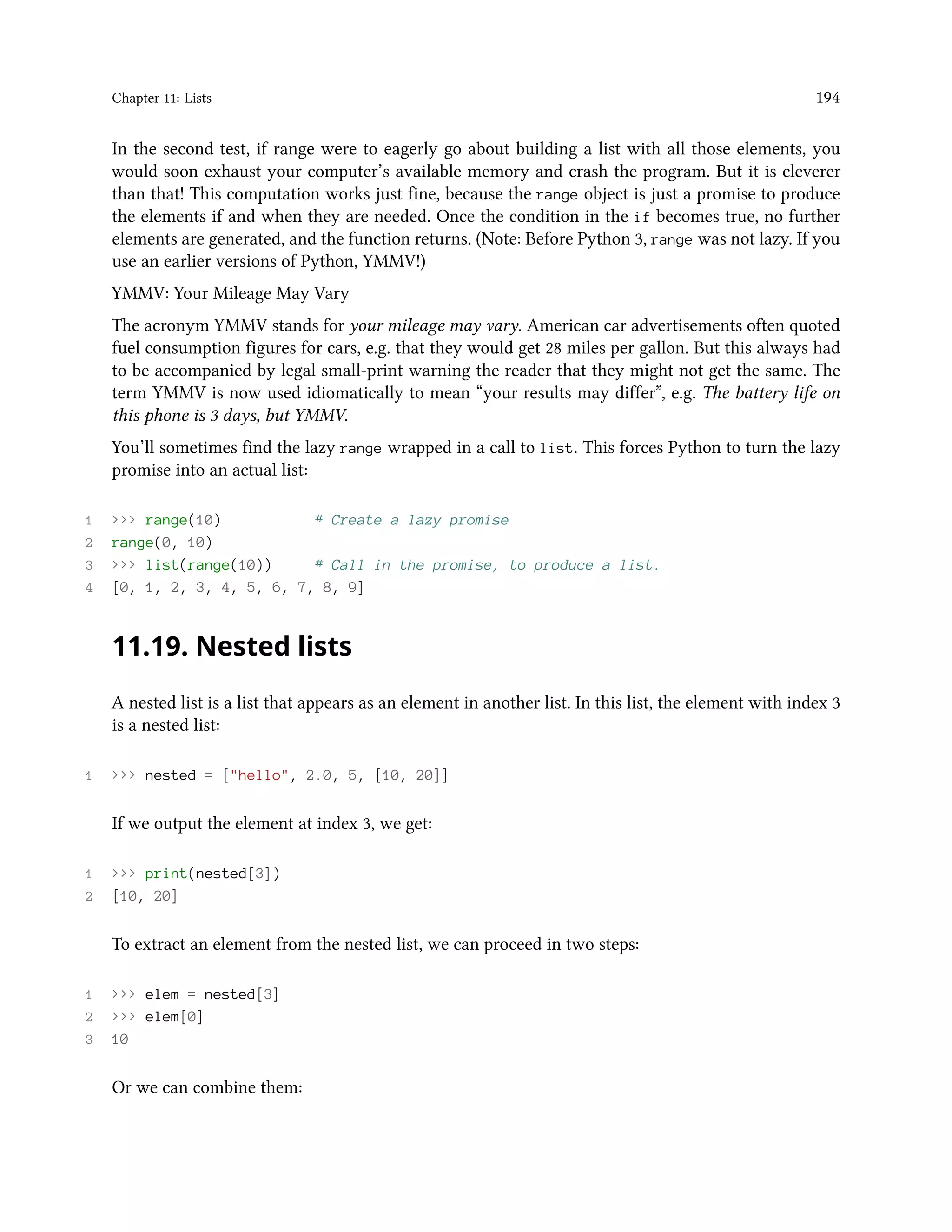 Chapter 11: Lists 194 In the second test, if range were to eagerly go about building a list with all those elements, you would soon exhaust your computer’s available memory and crash the program. But it is cleverer than that! This computation works just fine, because the range object is just a promise to produce the elements if and when they are needed. Once the condition in the if becomes true, no further elements are generated, and the function returns. (Note: Before Python 3, range was not lazy. If you use an earlier versions of Python, YMMV!) YMMV: Your Mileage May Vary The acronym YMMV stands for your mileage may vary. American car advertisements often quoted fuel consumption figures for cars, e.g. that they would get 28 miles per gallon. But this always had to be accompanied by legal small-print warning the reader that they might not get the same. The term YMMV is now used idiomatically to mean “your results may differ”, e.g. The battery life on this phone is 3 days, but YMMV. You’ll sometimes find the lazy range wrapped in a call to list. This forces Python to turn the lazy promise into an actual list: 1 >>> range(10) # Create a lazy promise 2 range(0, 10) 3 >>> list(range(10)) # Call in the promise, to produce a list. 4 [0, 1, 2, 3, 4, 5, 6, 7, 8, 9] 11.19. Nested lists A nested list is a list that appears as an element in another list. In this list, the element with index 3 is a nested list: 1 >>> nested = ["hello", 2.0, 5, [10, 20]] If we output the element at index 3, we get: 1 >>> print(nested[3]) 2 [10, 20] To extract an element from the nested list, we can proceed in two steps: 1 >>> elem = nested[3] 2 >>> elem[0] 3 10 Or we can combine them: 