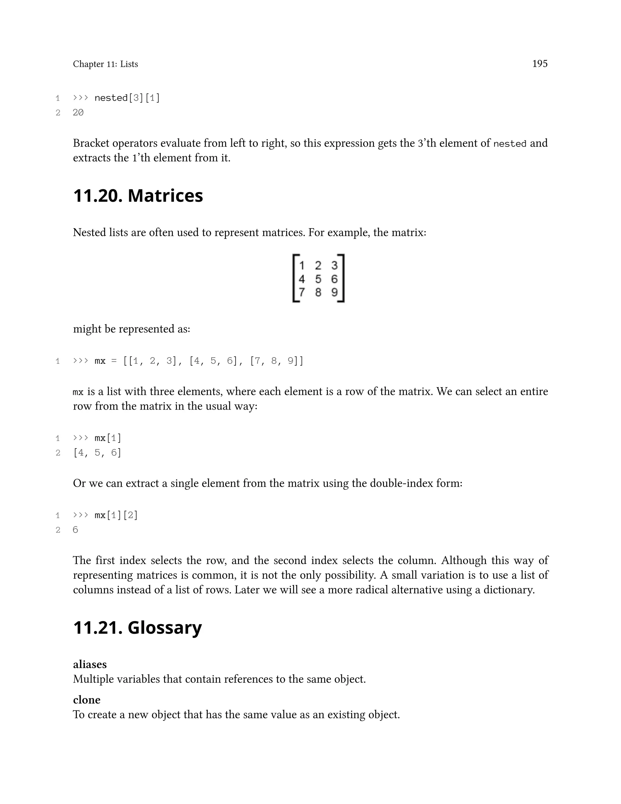 Chapter 11: Lists 195 1 >>> nested[3][1] 2 20 Bracket operators evaluate from left to right, so this expression gets the 3’th element of nested and extracts the 1’th element from it. 11.20. Matrices Nested lists are often used to represent matrices. For example, the matrix: might be represented as: 1 >>> mx = [[1, 2, 3], [4, 5, 6], [7, 8, 9]] mx is a list with three elements, where each element is a row of the matrix. We can select an entire row from the matrix in the usual way: 1 >>> mx[1] 2 [4, 5, 6] Or we can extract a single element from the matrix using the double-index form: 1 >>> mx[1][2] 2 6 The first index selects the row, and the second index selects the column. Although this way of representing matrices is common, it is not the only possibility. A small variation is to use a list of columns instead of a list of rows. Later we will see a more radical alternative using a dictionary. 11.21. Glossary aliases Multiple variables that contain references to the same object. clone To create a new object that has the same value as an existing object. 